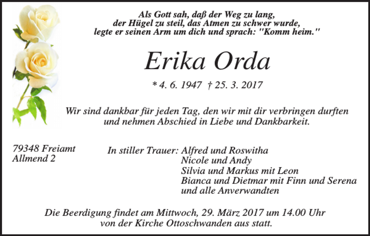 <p>Als Gott sah, daß der Weg zu lang,<br />der Hügel zu steil, das Atmen zu schwer wurde,<br />legte er seinen Arm um dich und sprach: "Komm heim."</p><p>Erika Orda<br />* 4. 6. 1947 † 25. 3. 2017<br />Wir sind dankbar für jeden Tag, den wir mit dir verbringen durften<br />und nehmen Abschied in Liebe und Dankbarkeit.<br />79348 Freiamt<br />Allmend 2</p><p>In stiller Trauer: Alfred und Roswitha<br />Nicole und Andy<br />Silvia und Markus mit Leon<br />Bianca und Dietmar mit Finn und Serena<br />und alle Anverwandten</p><p>Die Beerdigung findet am Mittwoch, 29. März 2017 um 14.00 Uhr<br />von der Kirche Ottoschwanden aus statt.</p>