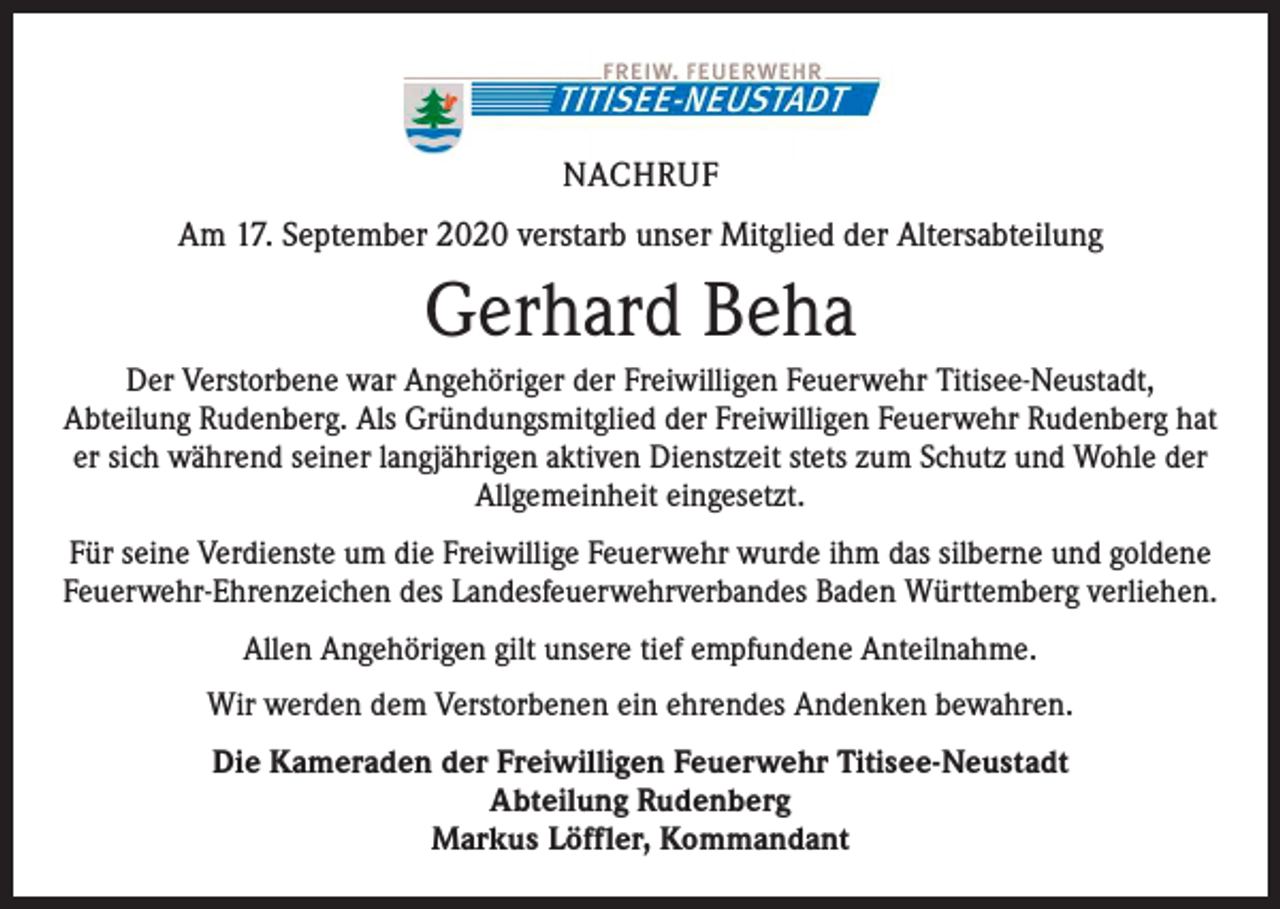 <p>NACHRUF<br />Am 17. September 2020 verstarb unser Mitglied der Altersabteilung</p><p>Gerhard Beha<br />Der Verstorbene war Angehöriger der Freiwilligen Feuerwehr Titisee-Neustadt,<br />Abteilung Rudenberg. Als Gründungsmitglied der Freiwilligen Feuerwehr Rudenberg hat<br />er sich während seiner langjährigen aktiven Dienstzeit stets zum Schutz und Wohle der<br />Allgemeinheit eingesetzt.<br />Für seine Verdienste um die Freiwillige Feuerwehr wurde ihm das silberne und goldene<br />Feuerwehr-Ehrenzeichen des Landesfeuerwehrverbandes Baden Württemberg verliehen.<br />Allen Angehörigen gilt unsere tief empfundene Anteilnahme.<br />Wir werden dem Verstorbenen ein ehrendes Andenken bewahren.<br />Die Kameraden der Freiwilligen Feuerwehr Titisee-Neustadt<br />Abteilung Rudenberg<br />Markus Löffler, Kommandant</p>