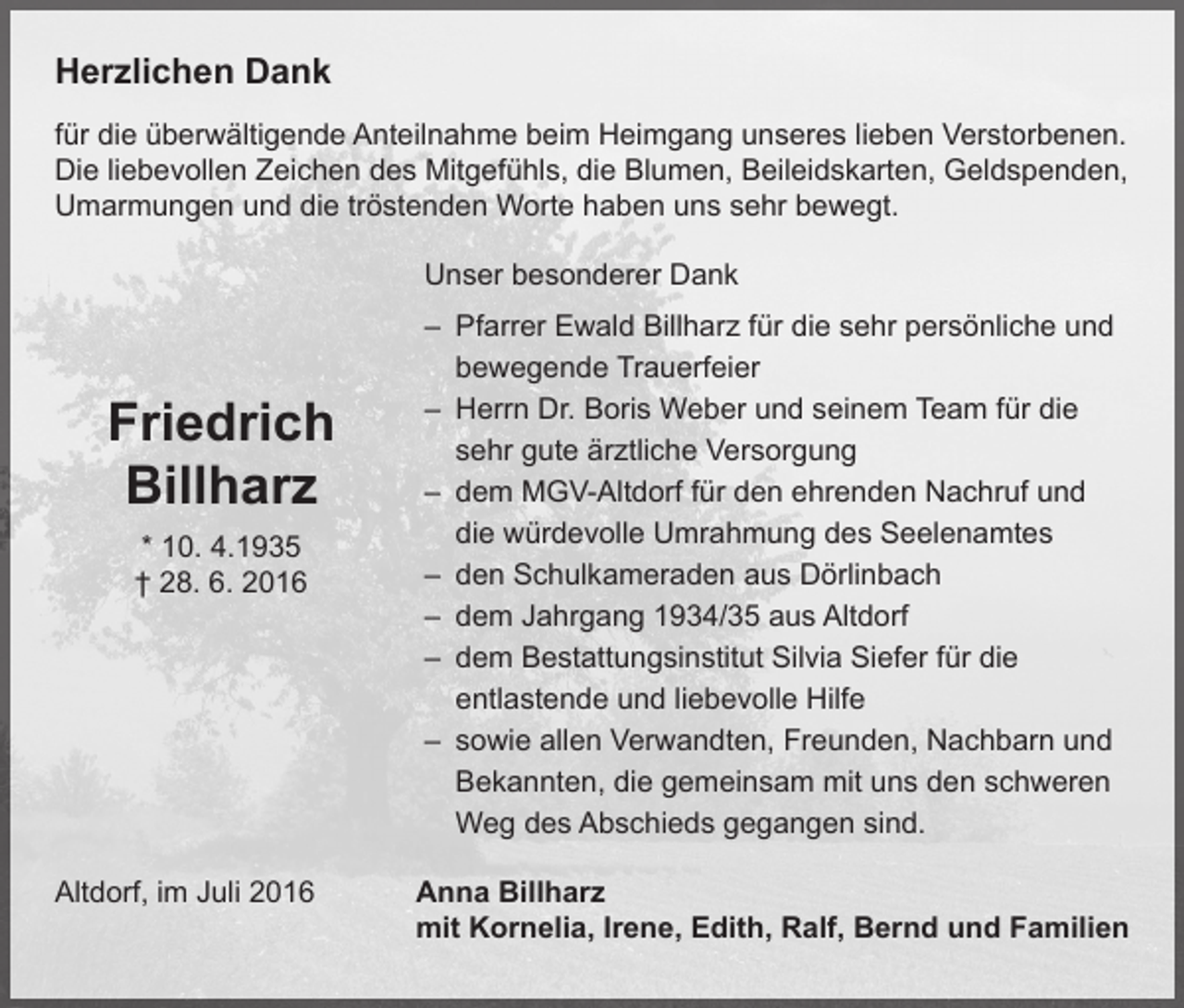 <p>Herzlichen Dank<br />für die überwältigende Anteilnahme beim Heimgang unseres lieben Verstorbenen.<br />Die liebevollen Zeichen des Mitgefühls, die Blumen, Beileidskarten, Geldspenden,<br />Umarmungen und die tröstenden Worte haben uns sehr bewegt.<br />Unser besonderer Dank<br />– Pfarrer Ewald Billharz für die sehr persönliche und<br />bewegende Trauerfeier<br />– Herrn Dr. Boris Weber und seinem Team für die<br />sehr gute ärztliche Versorgung<br />– dem MGV-Altdorf für den ehrenden Nachruf und<br />die würdevolle Umrahmung des Seelenamtes<br />– den Schulkameraden aus Dörlinbach<br />– dem Jahrgang 1934/35 aus Altdorf<br />– dem Bestattungsinstitut Silvia Siefer für die<br />entlastende und liebevolle Hilfe<br />– sowie allen Verwandten, Freunden, Nachbarn und<br />Bekannten, die gemeinsam mit uns den schweren<br />Weg des Abschieds gegangen sind.</p><p>Friedrich<br />Billharz<br />* 10. 4.1935<br />† 28. 6. 2016</p><p>Altdorf, im Juli 2016</p><p>A<br />nna Billharz<br />mit Kornelia, Irene, Edith, Ralf, Bernd und Familien</p>
