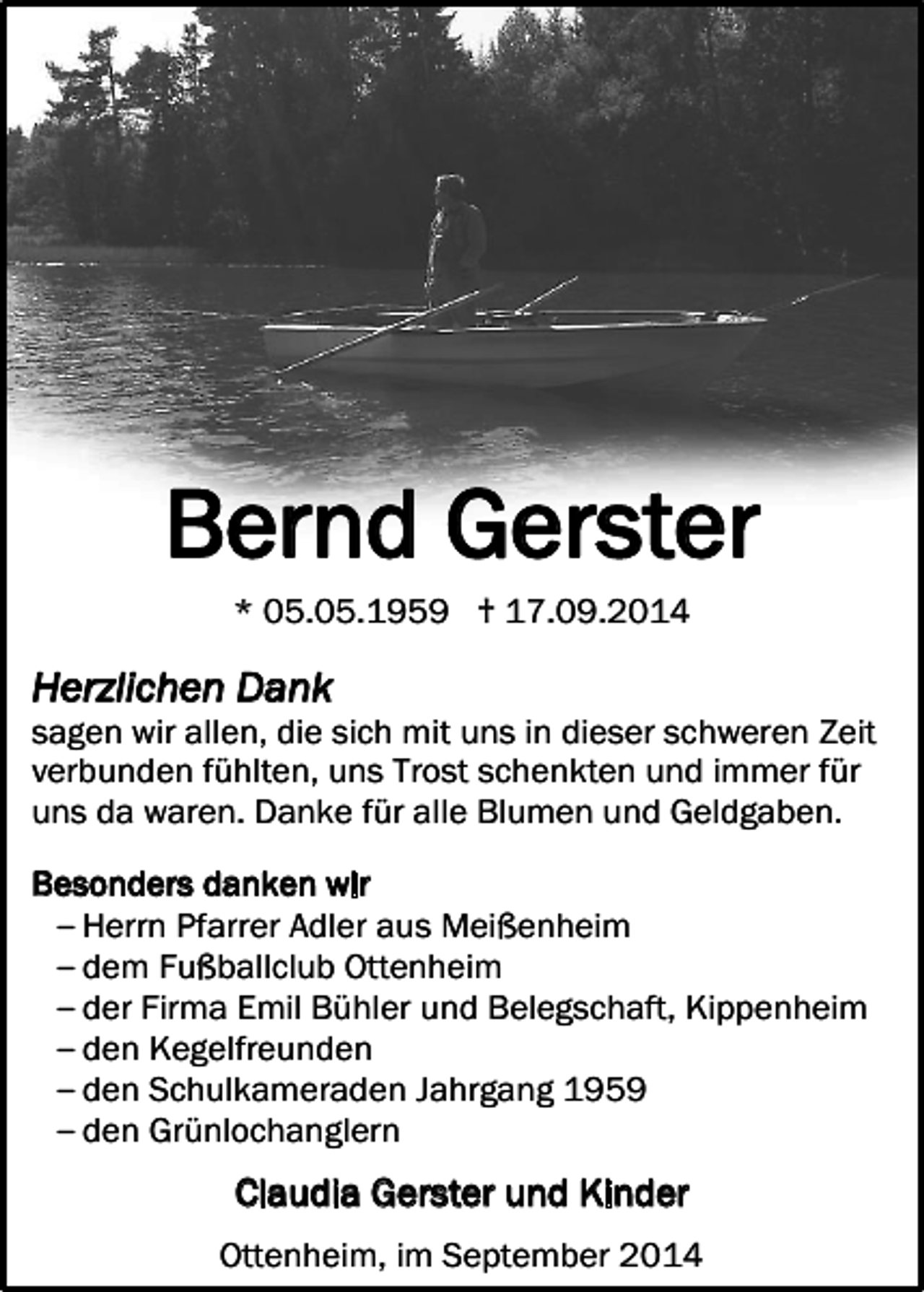 <p>Bernd Gerster<br />* 05.05.1959 † 17.09.2014</p><p>Herzlichen Dank</p><p>sagen wir allen, die sich mit uns in dieser schweren Zeit<br />verbunden fühlten, uns Trost schenkten und immer für<br />uns da waren. Danke für alle Blumen und Geldgaben.<br />Besonders danken wir<br />‒ Herrn Pfarrer Adler aus Meißenheim<br />‒ dem Fußballclub Ottenheim<br />‒ der Firma Emil Bühler und Belegschaft, Kippenheim<br />‒ den Kegelfreunden<br />‒ den Schulkameraden Jahrgang 1959<br />‒ den Grünlochanglern</p><p>Claudia Gerster und Kinder<br />Ottenheim, im September 2014</p>