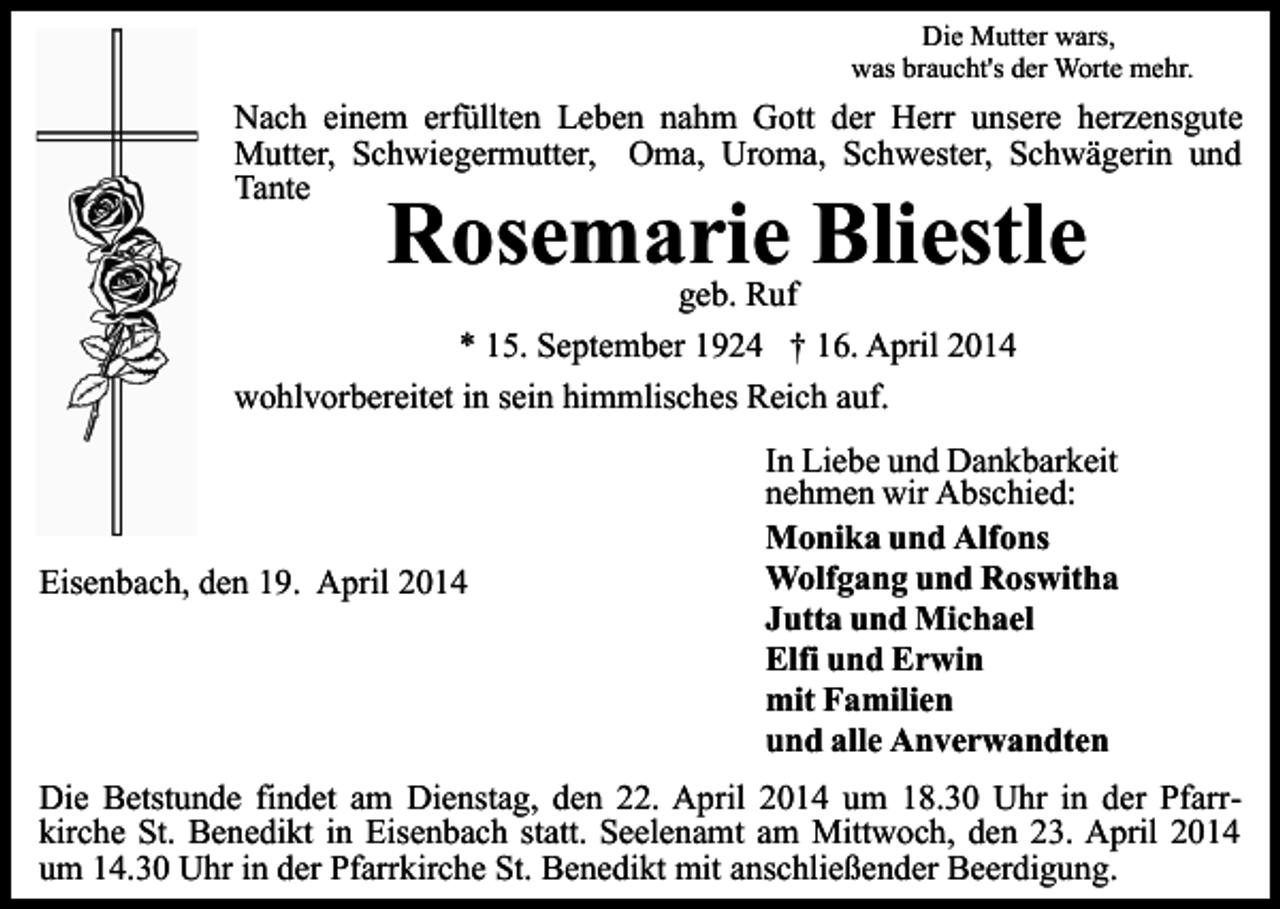 <p>Die Mutter wars,<br />was braucht's der Worte mehr.</p><p>Nach einem erfüllten Leben nahm Gott der Herr unsere herzensgute<br />Mutter, Schwiegermutter, Oma, Uroma, Schwester, Schwägerin und<br />Tante</p><p>Rosemarie Bliestle</p><p>geb. Ruf<br />* 15. September 1924 † 16. April 2014<br />wohlvorbereitet in sein himmlisches Reich auf.</p><p>Eisenbach, den 19. April 2014</p><p>In Liebe und Dankbarkeit<br />nehmen wir Abschied:<br />Monika und Alfons<br />Wolfgang und Roswitha<br />Jutta und Michael<br />Elfi und Erwin<br />mit Familien<br />und alle Anverwandten</p><p>Die Betstunde findet am Dienstag, den 22. April 2014 um 18.30 Uhr in der Pfarrkirche St. Benedikt in Eisenbach statt. Seelenamt am Mittwoch, den 23. April 2014<br />um 14.30 Uhr in der Pfarrkirche St. Benedikt mit anschließender Beerdigung.</p>