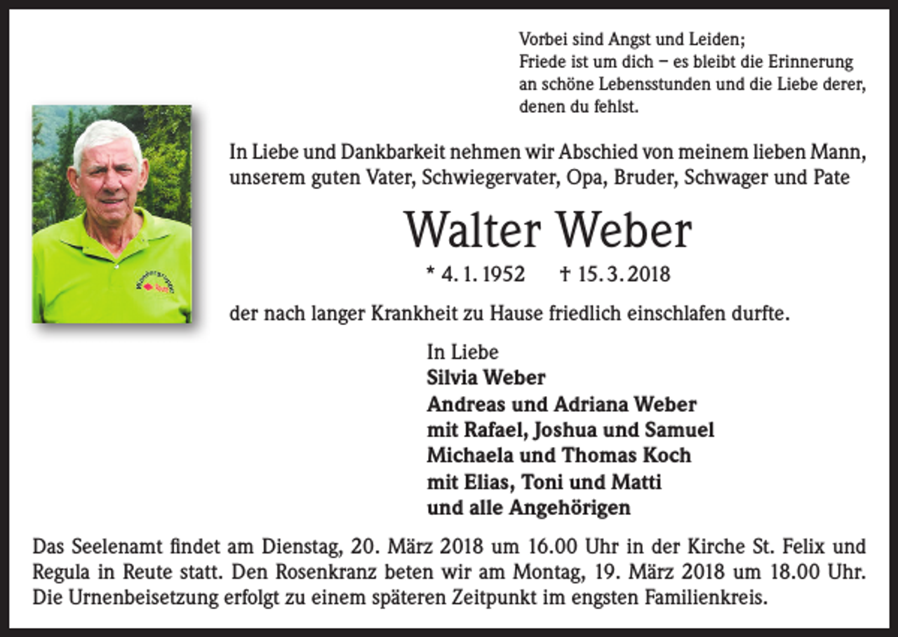 <p>Vorbei sind Angst und Leiden;<br />Friede ist um dich – es bleibt die Erinnerung<br />an schöne Lebensstunden und die Liebe derer,<br />denen du fehlst.</p><p>In Liebe und Dankbarkeit nehmen wir Abschied von meinem lieben Mann,<br />unserem guten Vater, Schwiegervater, Opa, Bruder, Schwager und Pate</p><p>Walter Weber<br />* 4. 1. 1952 † 15. 3. 2018<br />der nach langer Krankheit zu Hause friedlich einschlafen durfte.<br />In Liebe<br />Silvia Weber<br />Andreas und Adriana Weber<br />mit Rafael, Joshua und Samuel<br />Michaela und Thomas Koch<br />mit Elias, Toni und Matti<br />und alle Angehörigen<br />Das Seelenamt findet am Dienstag, 20. März 2018 um 16.00 Uhr in der Kirche St. Felix und<br />Regula in Reute statt. Den Rosenkranz beten wir am Montag, 19. März 2018 um 18.00 Uhr.<br />Die Urnenbeisetzung erfolgt zu einem späteren Zeitpunkt im engsten Familienkreis.</p>