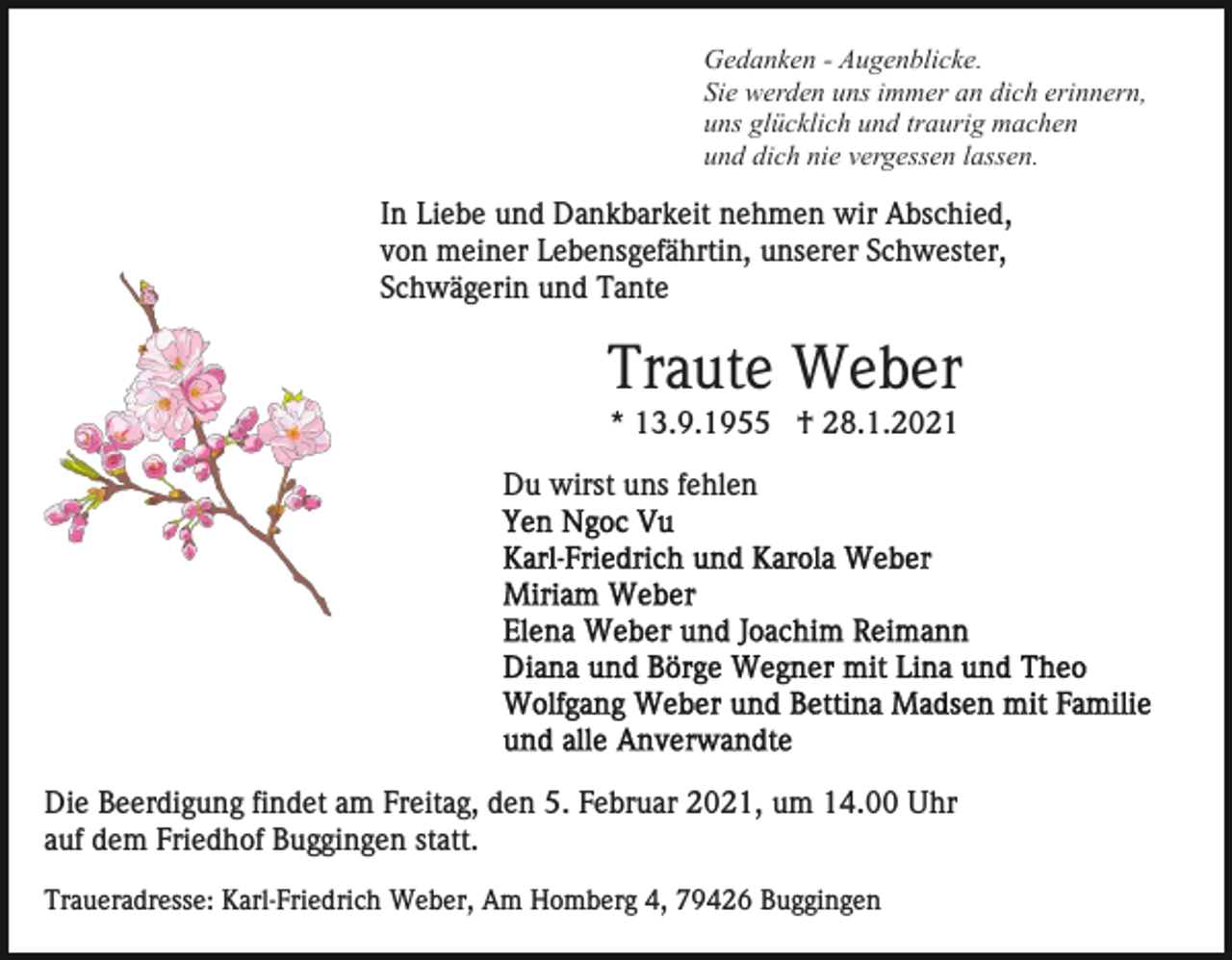 <p>Gedanken - Augenblicke.<br />Sie werden uns immer an dich erinnern,<br />uns glücklich und traurig machen<br />und dich nie vergessen lassen.</p><p>In Liebe und Dankbarkeit nehmen wir Abschied,<br />von meiner Lebensgefährtin, unserer Schwester,<br />Schwägerin und Tante</p><p>Traute Weber<br />* 13.9.1955 † 28.1.2021<br />Du wirst uns fehlen</p><p>Die Beerdigung findet am Freitag, den 5. Februar 2021, um 14.00 Uhr<br />auf dem Friedhof Buggingen statt.<br />Traueradresse: Karl-Friedrich Weber, Am Homberg 4, 79426 Buggingen</p>