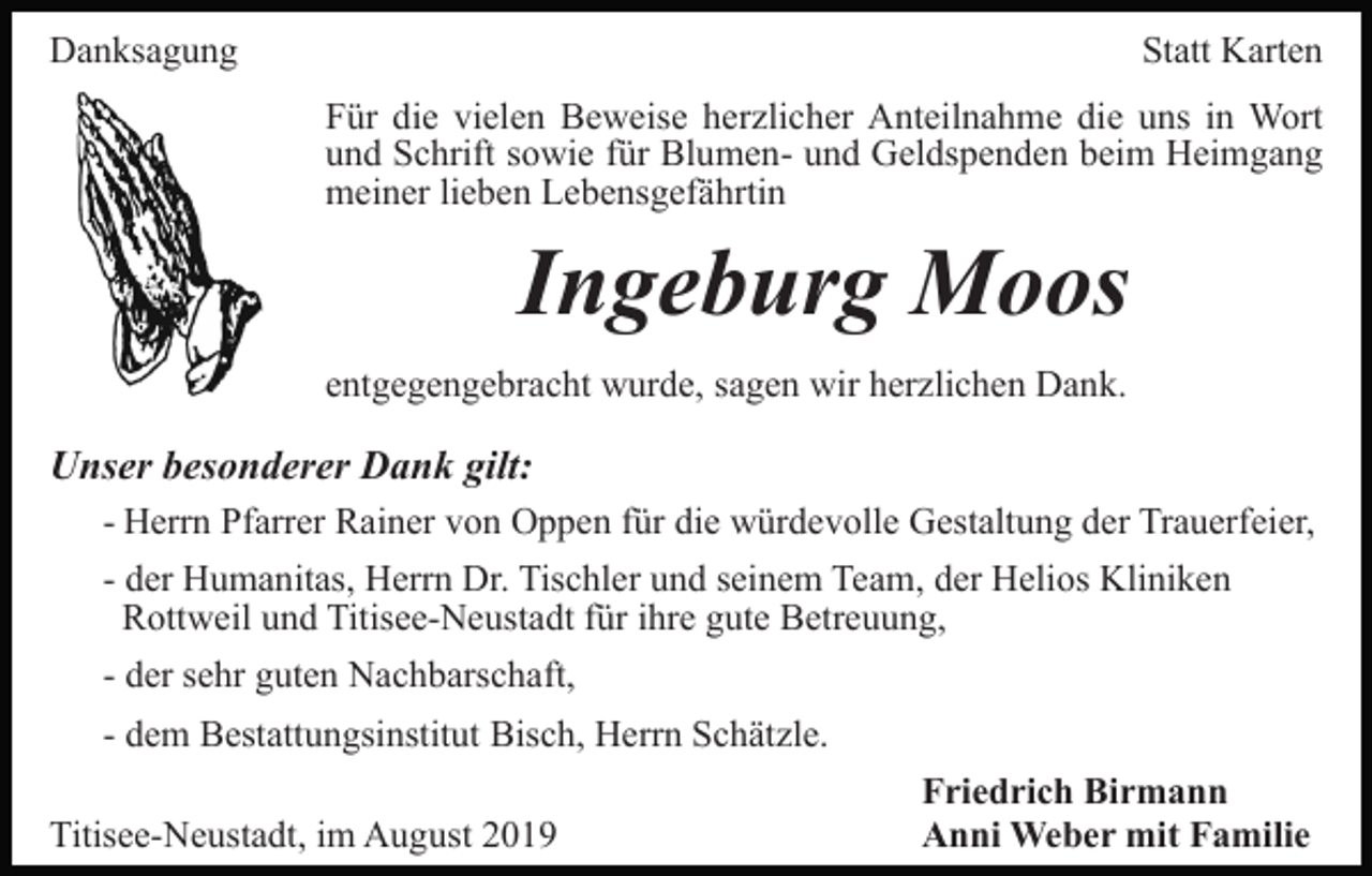 <p>Danksagung</p><p>Statt Karten<br />Für die vielen Beweise herzlicher Anteilnahme die uns in Wort<br />und Schrift sowie für Blumen- und Geldspenden beim Heimgang<br />meiner lieben Lebensgefährtin</p><p>Ingeburg Moos<br />entgegengebracht wurde, sagen wir herzlichen Dank.</p><p>Unser besonderer Dank gilt:<br />- Herrn Pfarrer Rainer von Oppen für die würdevolle Gestaltung der Trauerfeier,<br />- der Humanitas, Herrn Dr. Tischler und seinem Team, der Helios Kliniken<br />Rottweil und Titisee-Neustadt für ihre gute Betreuung,<br />- der sehr guten Nachbarschaft,<br />- dem Bestattungsinstitut Bisch, Herrn Schätzle.<br />Titisee-Neustadt, im August 2019</p><p>Friedrich Birmann<br />Anni Weber mit Familie</p>