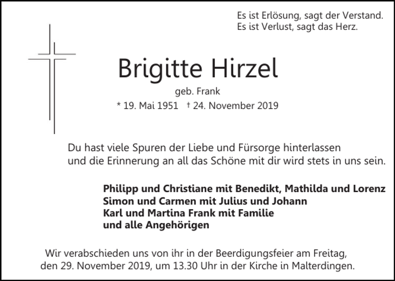 <p>Es ist Erlösung, sagt der Verstand.<br />Es ist Verlust, sagt das Herz.</p><p>Brigitte Hirzel<br />geb. Frank<br />* 19. Mai 1951 † 24. November 2019</p><p>Du hast viele Spuren der Liebe und Fürsorge hinterlassen<br />und die Erinnerung an all das Schöne mit dir wird stets in uns sein.<br />Philipp und Christiane mit Benedikt, Mathilda und Lorenz<br />Simon und Carmen mit Julius und Johann<br />Karl und Martina Frank mit Familie<br />und alle Angehörigen<br />Wir verabschieden uns von ihr in der Beerdigungsfeier am Freitag,<br />den 29. November 2019, um 13.30 Uhr in der Kirche in Malterdingen.</p>