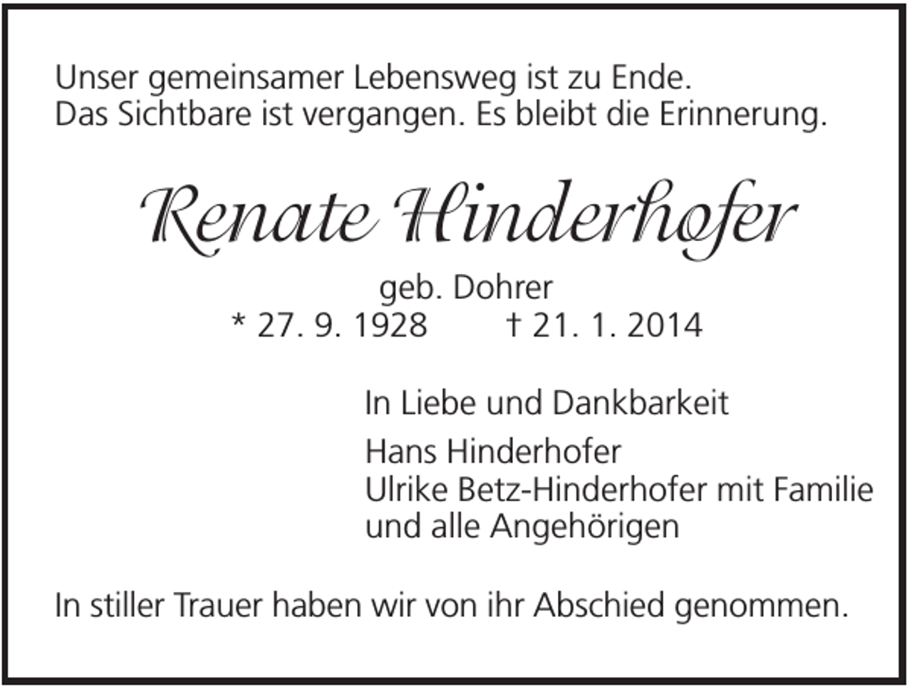 <p>Unser gemeinsamer Lebensweg ist zu Ende.<br />Das Sichtbare ist vergangen. Es bleibt die Erinnerung.</p><p>Renate Hinderhofer<br />geb. Dohrer<br />* 27. 9. 1928<br />† 21. 1. 2014<br />In Liebe und Dankbarkeit<br />Hans Hinderhofer<br />Ulrike Betz-Hinderhofer mit Familie<br />und alle Angehörigen<br />In stiller Trauer haben wir von ihr Abschied genommen.</p>