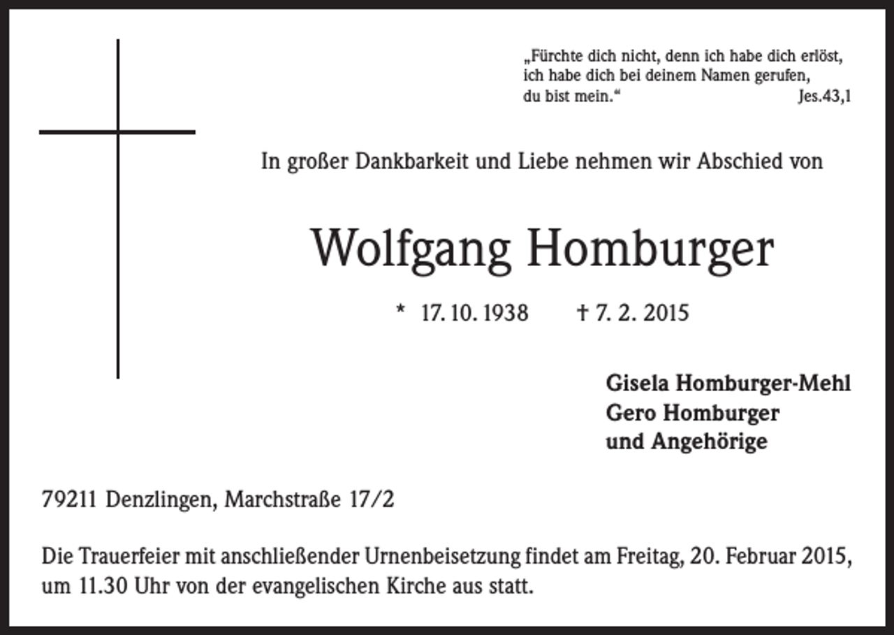 <p>„Fürchte dich nicht, denn ich habe dich erlöst,<br />ich habe dich bei deinem Namen gerufen,<br />du bist mein.“<br />Jes.43,1</p><p>In großer Dankbarkeit und Liebe nehmen wir Abschied von</p><p>Wolfgang Homburger<br />* 17. 10. 1938 † 7. 2. 2015<br />Gisela Homburger-Mehl<br />Gero Homburger<br />und Angehörige<br />79211 Denzlingen, Marchstraße 17/2<br />Die Trauerfeier mit anschließender Urnenbeisetzung findet am Freitag, 20. Februar 2015,<br />um 11.30 Uhr von der evangelischen Kirche aus statt.</p>