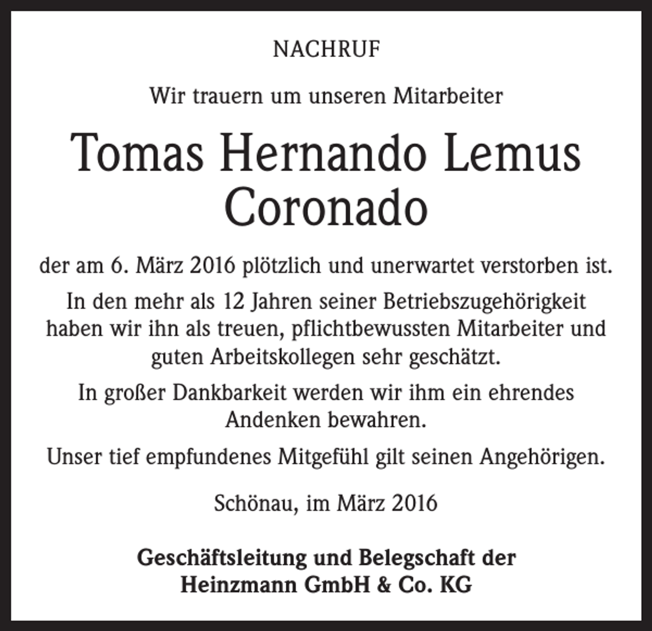<p>NACHRUF<br />Wir trauern um unseren Mitarbeiter</p><p>Tomas Hernando Lemus<br />Coronado<br />der am 6. März 2016 plötzlich und unerwartet ­verstorben ist.<br />In den mehr als 12 Jahren seiner Betriebszugehörigkeit<br />haben wir ihn als treuen, pflichtbewussten Mitarbeiter und<br />guten Arbeitskollegen sehr geschätzt.<br />In großer Dankbarkeit werden wir ihm ein ehrendes<br />­Andenken bewahren.<br />Unser tief empfundenes Mitgefühl gilt seinen ­Angehörigen.<br />Schönau, im März 2016<br />Geschäftsleitung und Belegschaft der<br />Heinzmann GmbH &amp; Co. KG</p>