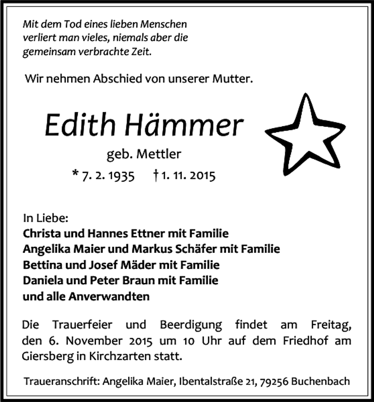 <p>Mit dem Tod eines lieben Menschen<br />verliert man vieles, niemals aber die<br />gemeinsam verbrachte Zeit.</p><p>Wir nehmen Abschied von unserer Mutter.</p><p>Edith Hämmer<br />geb. Mettler<br />* 7. 2. 1935 † 1. 11. 2015</p><p>In Liebe:<br />Christa und Hannes Ettner mit Familie<br />Angelika Maier und Markus Schäfer mit Familie<br />Bettina und Josef Mäder mit Familie<br />Daniela und Peter Braun mit Familie<br />und alle Anverwandten<br />Die Trauerfeier und Beerdigung findet am Freitag,<br />den 6. November 2015 um 10 Uhr auf dem Friedhof am<br />Giersberg in Kirchzarten statt.<br />Traueranschrift: Angelika Maier, Ibentalstraße 21, 79256 Buchenbach</p>