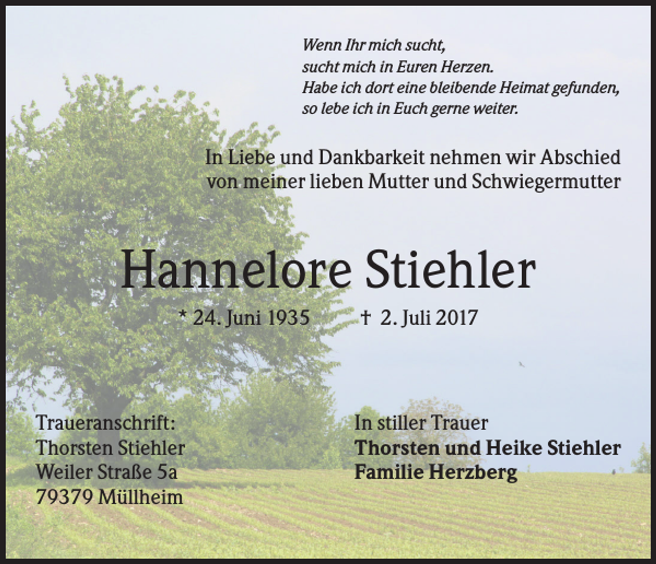 <p>Wenn Ihr mich sucht,<br />sucht mich in Euren Herzen.<br />Habe ich dort eine bleibende Heimat gefunden,<br />so lebe ich in Euch gerne weiter.</p><p>In Liebe und Dankbarkeit nehmen wir Abschied<br />von meiner lieben Mutter und Schwiegermutter</p><p>Hannelore Stiehler<br />* 24. Juni 1935</p><p>Traueranschrift:<br />Thorsten Stiehler<br />Weiler Straße 5a<br />79379 Müllheim</p><p>† 2. Juli 2017</p><p>In stiller Trauer<br />Thorsten und Heike Stiehler<br />Familie Herzberg</p>