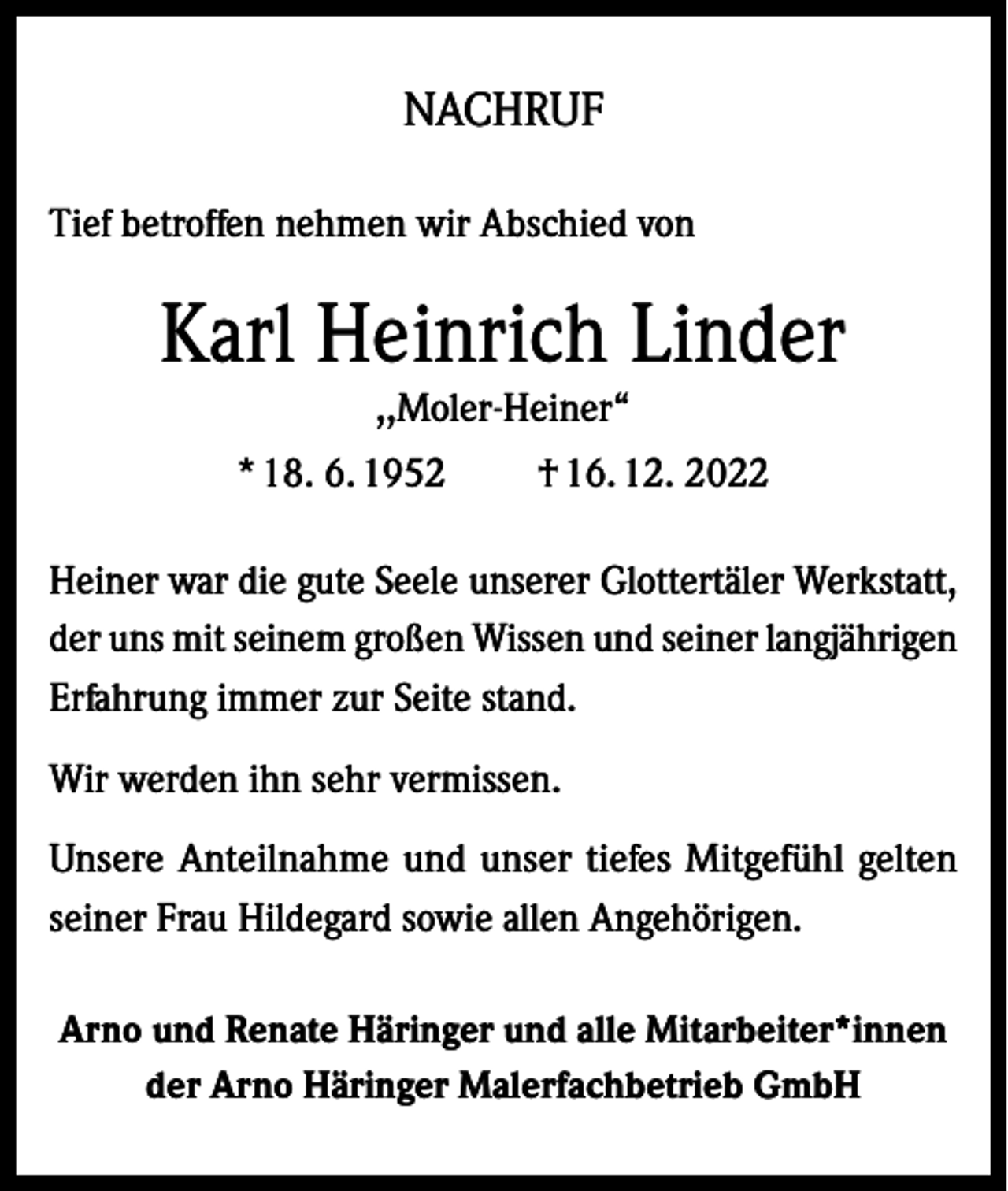 <p>NACHRUF<br />Tief betroffen nehmen wir Abschied von</p><p>Karl Heinrich Linder<br />,,Moler-Heiner“</p><p>* 18. 6. 1952</p><p>† 16. 12. 2022</p><p>Heiner war die gute Seele unserer Glottertäler Werkstatt,<br />der uns mit seinem großen Wissen und seiner langjährigen<br />Erfahrung immer zur Seite stand.<br />Wir werden ihn sehr vermissen.<br />Unsere Anteilnahme und unser tiefes Mitgefühl gelten<br />seiner Frau Hildegard sowie allen Angehörigen.<br />Arno und Renate Häringer und alle Mitarbeiter*innen<br />der Arno Häringer Malerfachbetrieb GmbH</p>