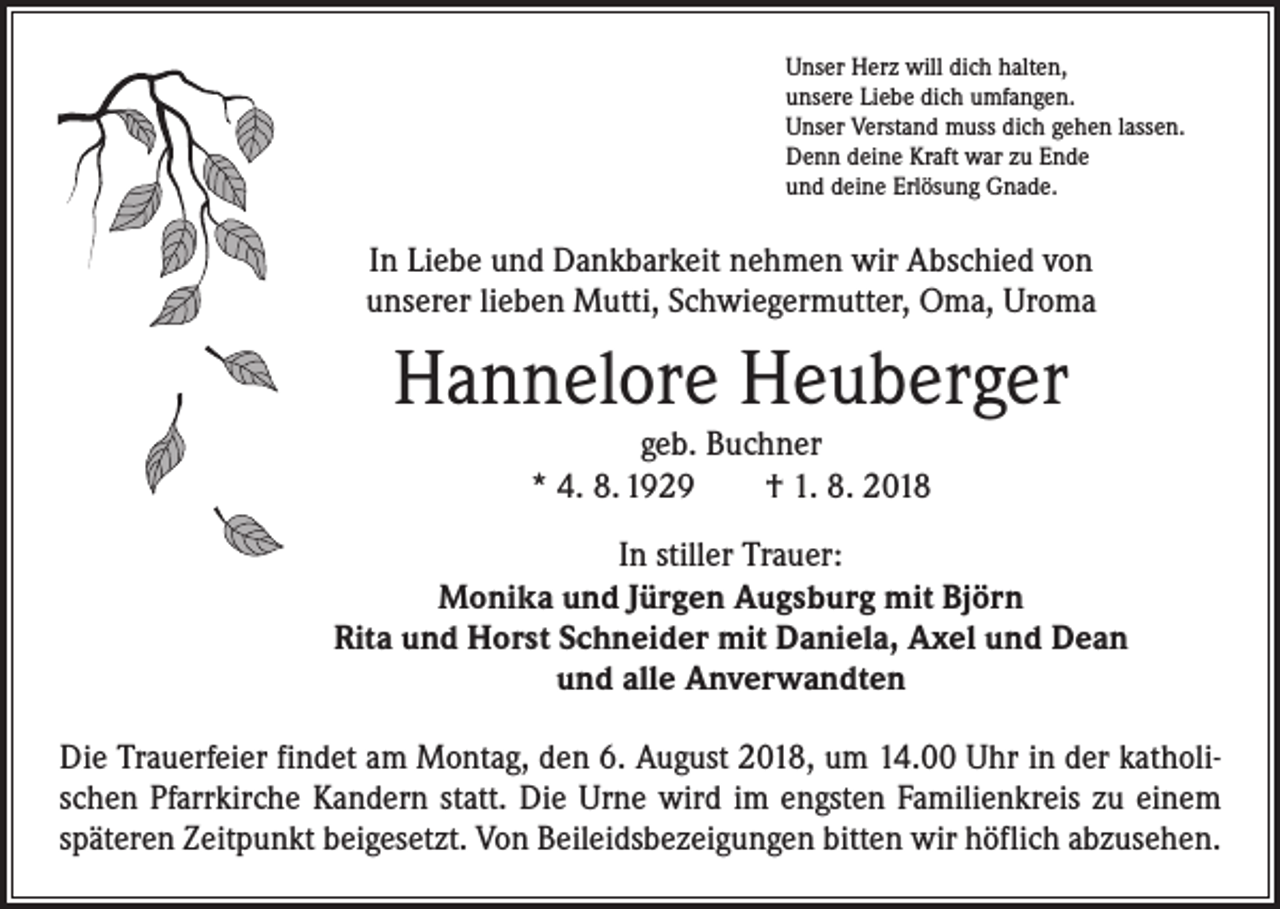 <p>Unser Herz will dich halten,<br />unsere Liebe dich umfangen.<br />Unser Verstand muss dich gehen lassen.<br />Denn deine Kraft war zu Ende<br />und deine Erlösung Gnade.</p><p>In Liebe und Dankbarkeit nehmen wir Abschied von<br />unserer lieben Mutti, Schwiegermutter, Oma, Uroma</p><p>Hannelore Heuberger<br />geb. Buchner<br />* 4. 8. 1929 † 1. 8. 2018<br />In stiller Trauer:<br />Monika und Jürgen Augsburg mit Björn<br />Rita und Horst Schneider mit Daniela, Axel und Dean<br />und alle Anverwandten<br />Die Trauerfeier findet am Montag, den 6. August 2018, um 14.00 Uhr in der katholischen Pfarrkirche Kandern statt. Die Urne wird im engsten Familienkreis zu einem<br />späteren Zeitpunkt beigesetzt. Von Beileidsbezeigungen bitten wir höflich abzusehen.</p>