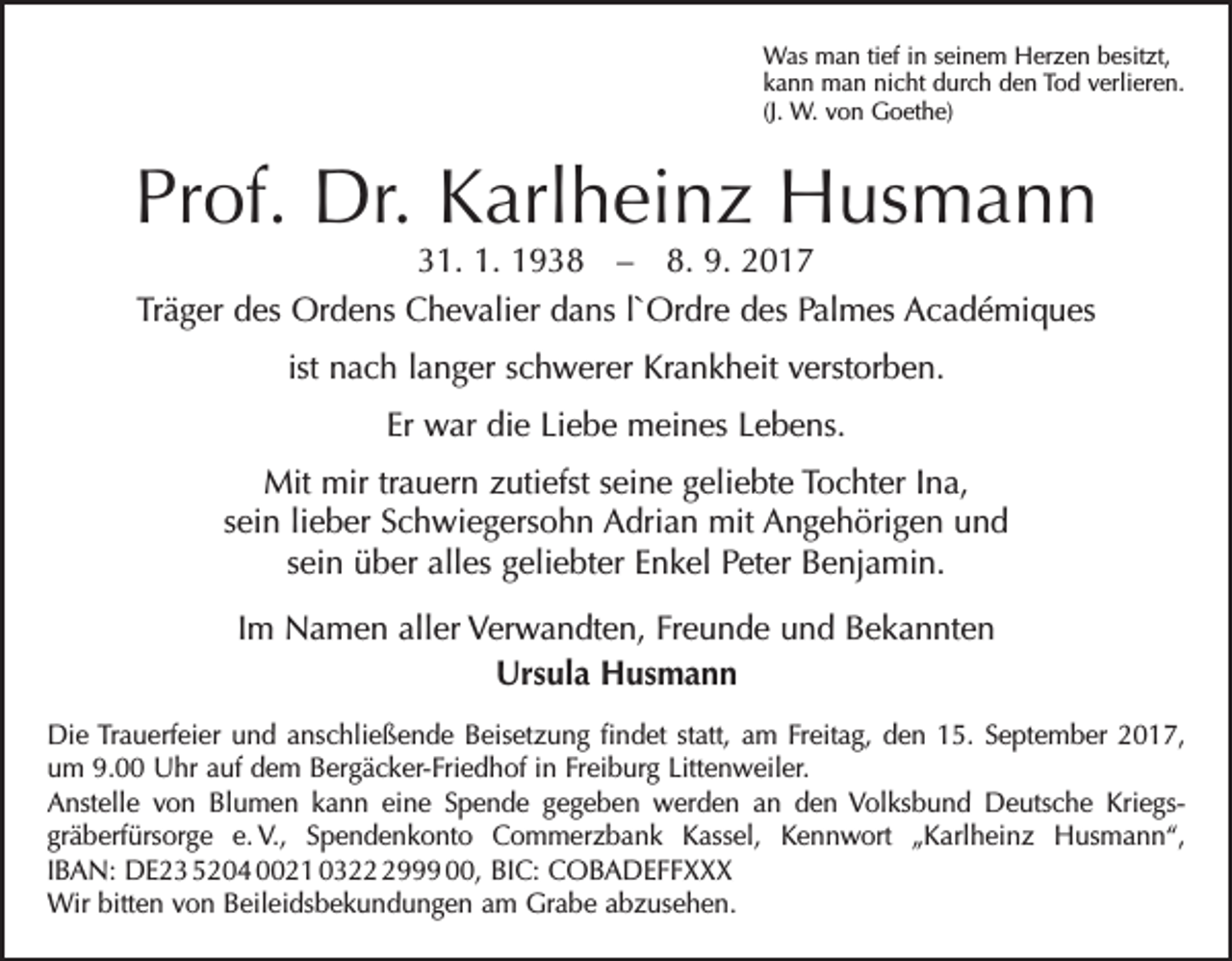<p>Was man tief in seinem Herzen besitzt,<br />kann man nicht durch den Tod verlieren.<br />(J. W. von Goethe)</p><p>Prof. Dr. Karlheinz Husmann<br />31. 1. 1938 – 8. 9. 2017<br />Träger des Ordens Chevalier dans l`Ordre des Palmes Académiques<br />ist nach langer schwerer Krankheit verstorben.<br />Er war die Liebe meines Lebens.<br />Mit mir trauern zutiefst seine geliebte Tochter Ina,<br />sein lieber Schwiegersohn Adrian mit Angehörigen und<br />sein über alles geliebter Enkel Peter Benjamin.<br />Im Namen aller Verwandten, Freunde und Bekannten<br />Ursula Husmann<br />Die Trauerfeier und anschließende Beisetzung findet statt, am Freitag, den 15. September 2017,<br />um 9.00 Uhr auf dem Bergäcker-Friedhof in Freiburg Littenweiler.<br />Anstelle von Blumen kann eine Spende gegeben werden an den Volksbund Deutsche Kriegs-­<br />gräberfürsorge e.<br />V., Spendenkonto Commerzbank Kassel, Kennwort „Karlheinz Husmann“,<br />IBAN: DE23 5204 0021 032999 00, BIC: COBADEFFXXX<br />Wir bitten von Beileidsbekundungen am Grabe abzusehen.</p>