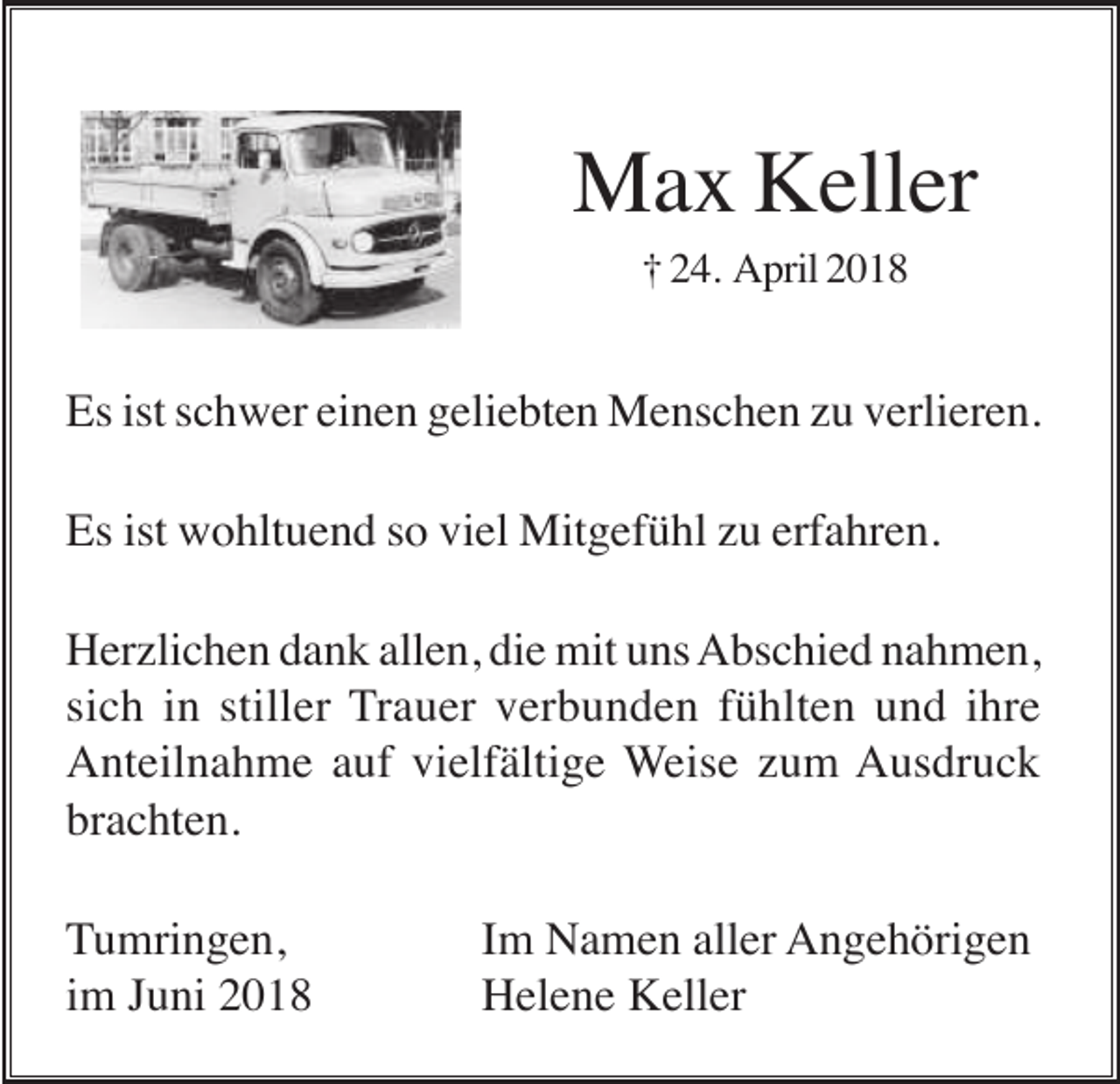 <p>Max Keller<br />† 24. April 2018</p><p>Es ist schwer einen geliebten Menschen zu verlieren.<br />Es ist wohltuend so viel Mitgefühl zu erfahren.<br />Herzlichen dank allen, die mit uns Abschied nahmen,<br />sich in stiller Trauer verbunden fühlten und ihre<br />Anteilnahme auf vielfältige Weise zum Ausdruck<br />brachten.<br />Tumringen,<br />im Juni 2018</p><p>Im Namen aller Angehörigen<br />Helene Keller</p>