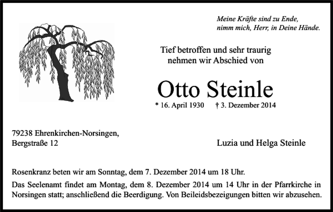 <p>Meine Kräfte sind zu Ende,<br />nimm mich, Herr, in Deine Hände.</p><p>Tief betroffen und sehr traurig<br />nehmen wir Abschied von</p><p>Otto Steinle</p><p>* 16. April 1930</p><p>79238 Ehrenkirchen-Norsingen,<br />Bergstraße 12</p><p>† 3. Dezember 2014</p><p>Luzia und Helga Steinle</p><p>Rosenkranz beten wir am Sonntag, dem 7. Dezember 2014 um 18 Uhr.<br />Das Seelenamt findet am Montag, dem 8. Dezember 2014 um 14 Uhr in der Pfarrkirche in<br />Norsingen statt; anschließend die Beerdigung. Von Beileidsbezeigungen bitten wir abzusehen.</p>
