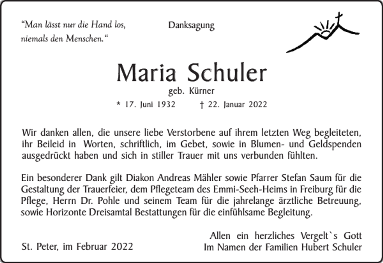 <p>“Man lässt nur die Hand los,<br />niemals den Menschen.“</p><p>Danksagung</p><p>Maria Schuler<br />geb. Kürner</p><p>* 17. Juni 1932</p><p>† 22. Januar 2022</p><p>Wir danken allen, die unsere liebe Verstorbene auf ihrem letzten Weg begleiteten,<br />ihr Beileid in Worten, schriftlich, im Gebet, sowie in Blumen- und Geldspenden<br />ausgedrückt haben und sich in stiller Trauer mit uns verbunden fühlten.<br />Ein besonderer Dank gilt Diakon Andreas Mähler sowie Pfarrer Stefan Saum für die<br />Gestaltung der Trauerfeier, dem Pflegeteam des Emmi-Seeh-Heims in Freiburg für die<br />Pflege, Herrn Dr. Pohle und seinem Team für die jahrelange ärztliche Betreuung,<br />sowie Horizonte Dreisamtal Bestattungen für die einfühlsame Begleitung.<br />St. Peter, im Februar 2022</p><p>Allen ein herzliches Vergelt`s Gott<br />Im Namen der Familien Hubert Schuler</p>