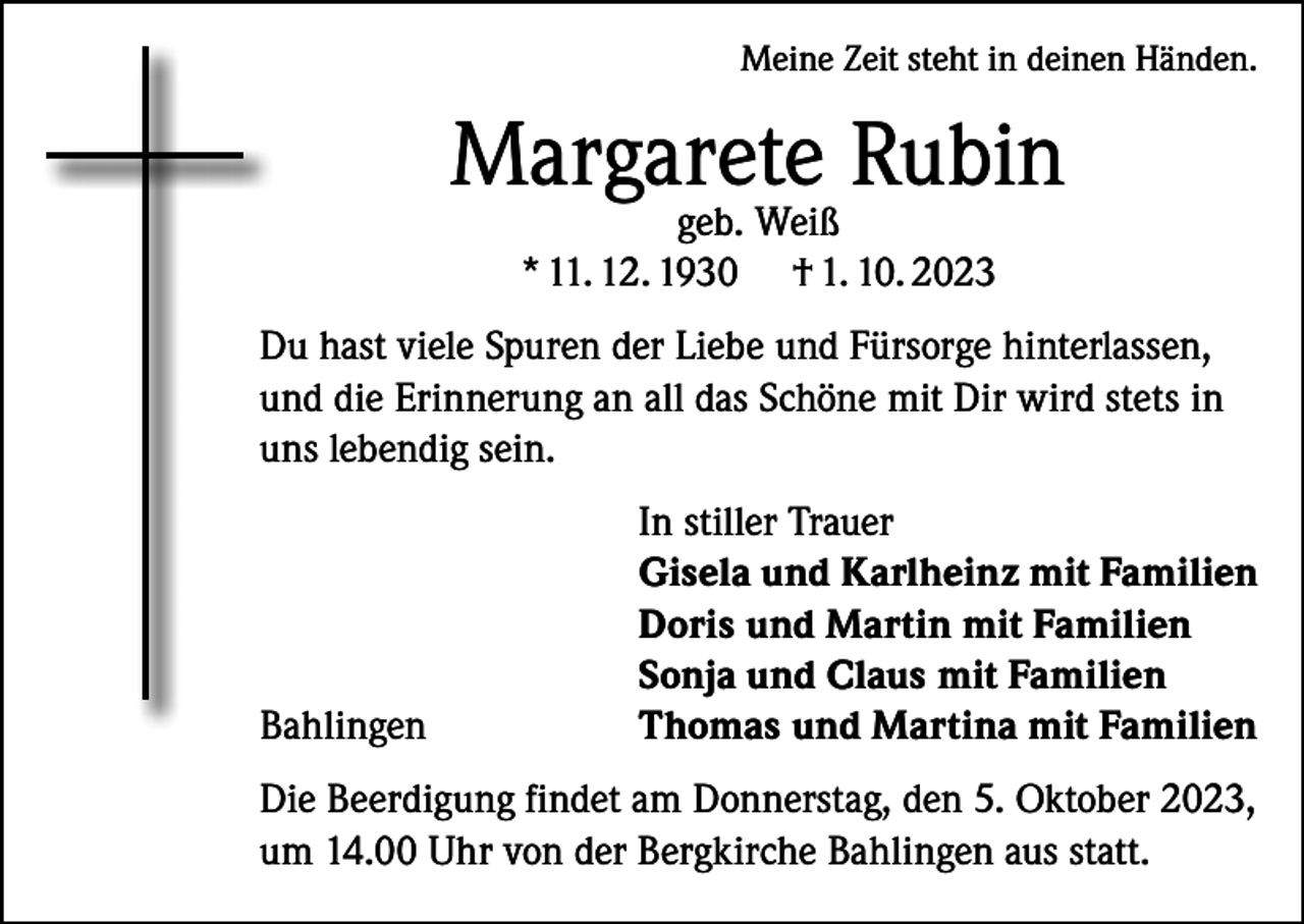 <p>Meine Zeit steht in deinen Händen.</p><p>Margarete Rubin<br />geb. Weiß<br />* 11. 12. 1930 † 1. 10. 2023</p><p>Du hast viele Spuren der Liebe und Fürsorge hinterlassen,<br />und die Erinnerung an all das Schöne mit Dir wird stets in<br />uns lebendig sein.</p><p>Bahlingen</p><p>In stiller Trauer<br />Gisela und Karlheinz mit Familien<br />Doris und Martin mit Familien<br />Sonja und Claus mit Familien<br />Thomas und Martina mit Familien</p><p>Die Beerdigung findet am Donnerstag, den 5. Oktober 2023,<br />um 14.00 Uhr von der Bergkirche Bahlingen aus statt.</p>