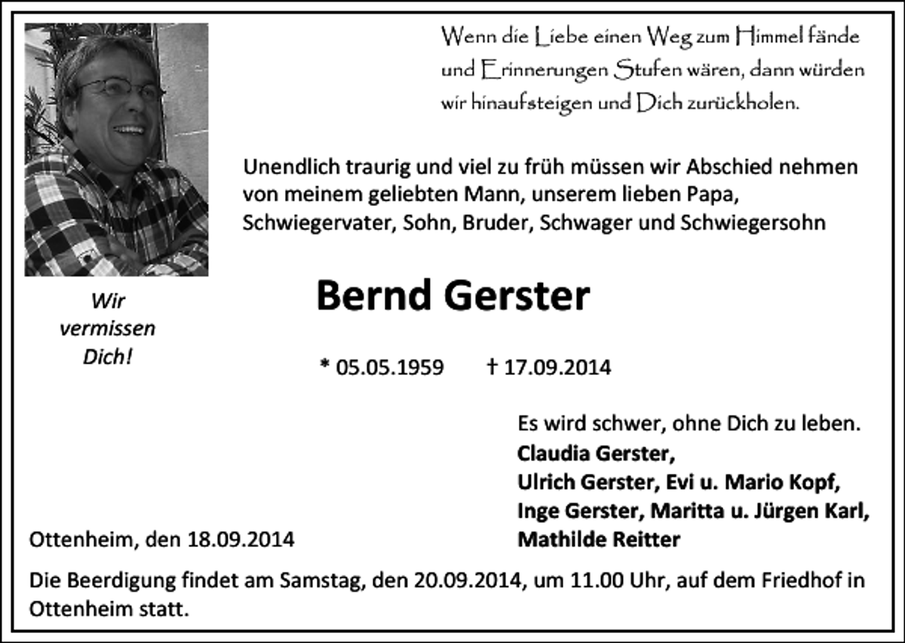 <p>Wenn die Liebe einen Weg zum Himmel fände<br />und Erinnerungen Stufen wären, dann würden<br />wir hinaufsteigen und Dich zurückholen.</p><p>Unendlich traurig und viel zu früh müssen wir Abschied nehmen<br />von meinem geliebten Mann, unserem lieben Papa,<br />Schwiegervater, Sohn, Bruder, Schwager und Schwiegersohn<br />Wir<br />vermissen<br />Dich!</p><p>Ottenheim, den 18.09.2014</p><p>Bernd Gerster<br />* 05.05.1959</p><p>† 17.09.2014<br />Es wird schwer, ohne Dich zu leben.<br />Claudia Gerster,<br />Ulrich Gerster, Evi u. Mario Kopf,<br />Inge Gerster, Maritta u. Jürgen Karl,<br />Mathilde Reitter</p><p>Die Beerdigung findet am Samstag, den 20.09.2014, um 11.00 Uhr, auf dem Friedhof in<br />Ottenheim statt.</p>
