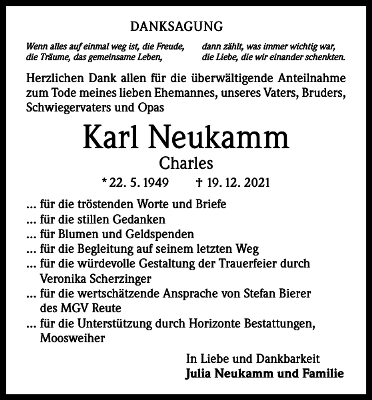 <p>DANKSAGUNG<br />Wenn alles auf einmal weg ist, die Freude,<br />die Träume, das gemeinsame Leben,</p><p>dann zählt, was immer wichtig war,<br />die Liebe, die wir einander schenkten.</p><p>Herzlichen Dank allen für die überwältigende Anteilnahme<br />zum Tode meines lieben ­Ehemannes, unseres Vaters, Bruders,<br />Schwiegervaters und Opas</p><p>Karl Neukamm<br />Charles</p><p>* 22. 5. 1949 † 19. 12. 2021<br />… für die tröstenden Worte und Briefe<br />… für die stillen Gedanken<br />… für Blumen und Geldspenden<br />… für die Begleitung auf seinem letzten Weg<br />… für die würdevolle Gestaltung der Trauerfeier durch<br />Veronika Scherzinger<br />… für die wertschätzende Ansprache von Stefan Bierer<br />des MGV Reute<br />… für die Unterstützung durch Horizonte Bestattungen,<br />Moosweiher<br />In Liebe und Dankbarkeit<br />Julia Neukamm und Familie</p>