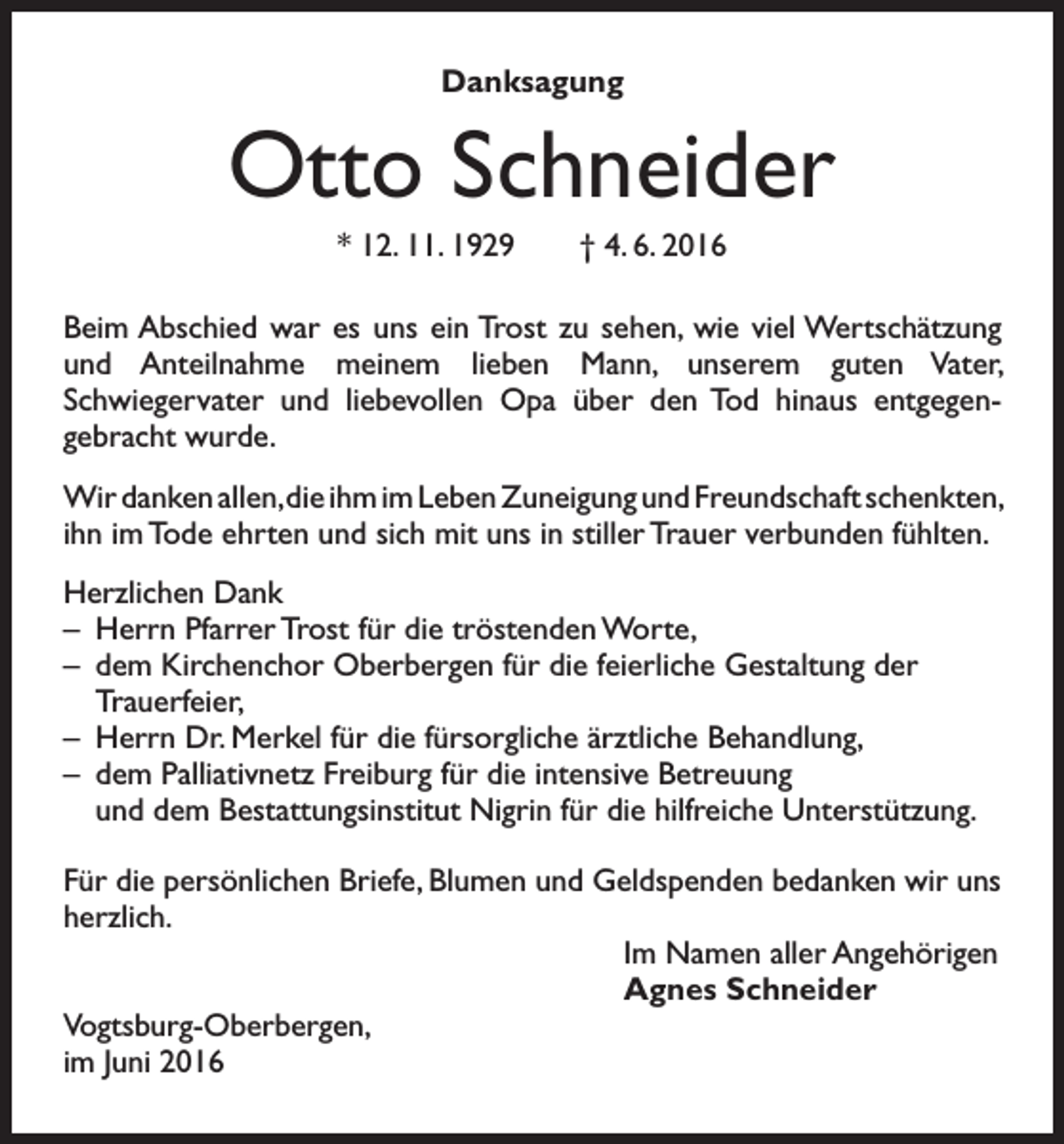 <p>Danksagung</p><p>Otto Schneider<br />* 12. 11. 1929 † 4. 6. 2016<br />Beim Abschied war es uns ein Trost zu sehen, wie viel Wertschätzung<br />und Anteilnahme meinem lieben Mann, unserem guten Vater,<br />Schwiegervater und liebevollen Opa über den Tod hinaus entgegengebracht wurde.<br />Wir danken allen, die ihm im Leben Zuneigung und Freundschaft schenkten,<br />ihn im Tode ehrten und sich mit uns in stiller Trauer verbunden fühlten.<br />Herzlichen Dank<br />– Herrn Pfarrer Trost für die tröstenden Worte,<br />– dem Kirchenchor Oberbergen für die feierliche Gestaltung der<br />Trauerfeier,<br />– Herrn Dr. Merkel für die fürsorgliche ärztliche Behandlung,<br />– dem Palliativnetz Freiburg für die intensive Betreuung<br />und dem Bestattungsinstitut Nigrin für die hilfreiche Unterstützung.<br />Für die persönlichen Briefe, Blumen und Geldspenden bedanken wir uns<br />herzlich.<br />Im Namen aller Angehörigen<br />Agnes Schneider<br />Vogtsburg-Oberbergen,<br />im Juni 2016</p>