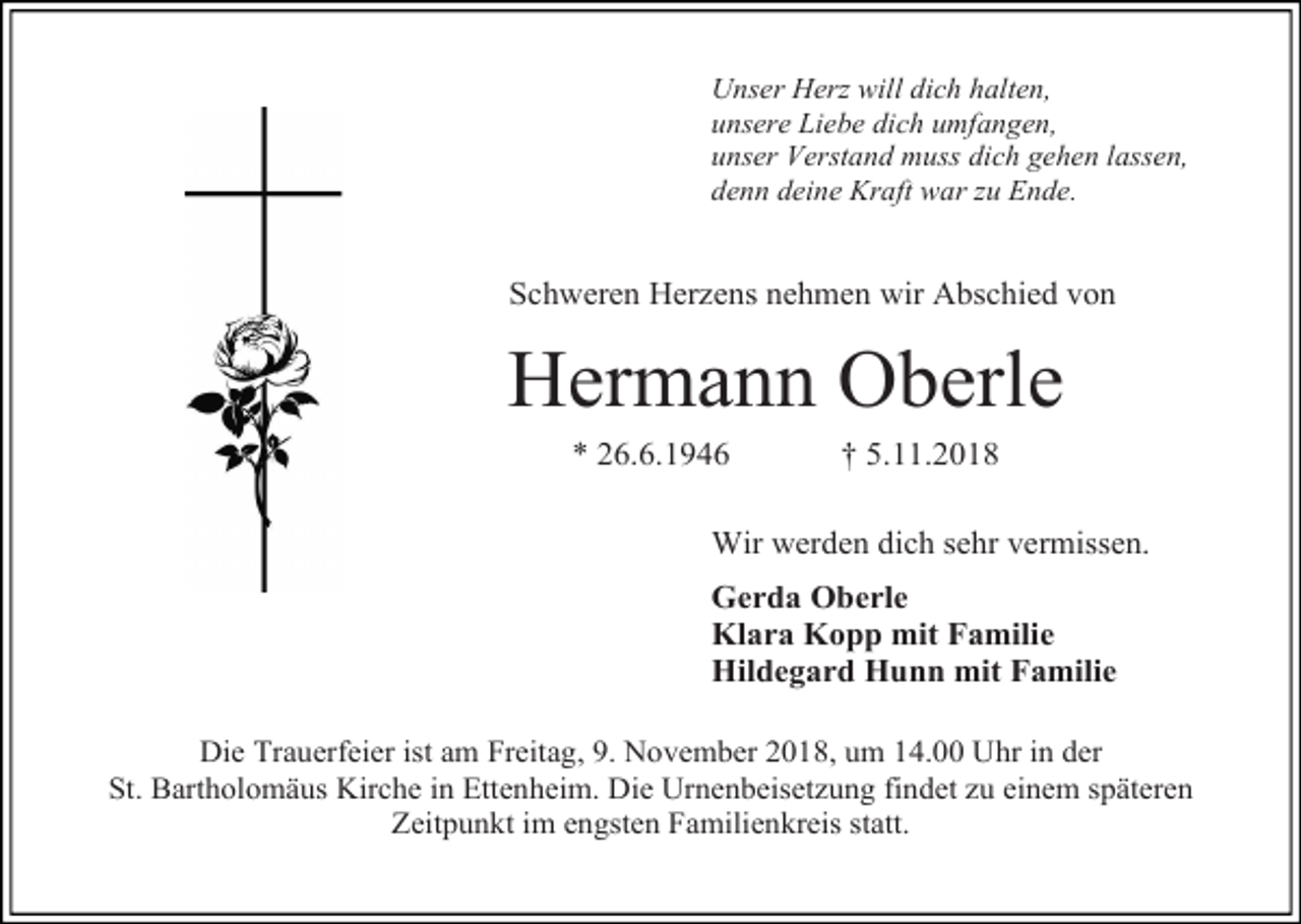 <p>Unser Herz will dich halten,<br />unsere Liebe dich umfangen,<br />unser Verstand muss dich gehen lassen,<br />denn deine Kraft war zu Ende.</p><p>Schweren Herzens nehmen wir Abschied von</p><p>Hermann Oberle<br />* 26.6.1946</p><p>† 5.11.2018</p><p>Wir werden dich sehr vermissen.<br />Gerda Oberle<br />Klara Kopp mit Familie<br />Hildegard Hunn mit Familie<br />Die Trauerfeier ist am Freitag, 9. November 2018, um 14.00 Uhr in der<br />St. Bartholomäus Kirche in Ettenheim. Die Urnenbeisetzung findet zu einem späteren<br />Zeitpunkt im engsten Familienkreis statt.</p>