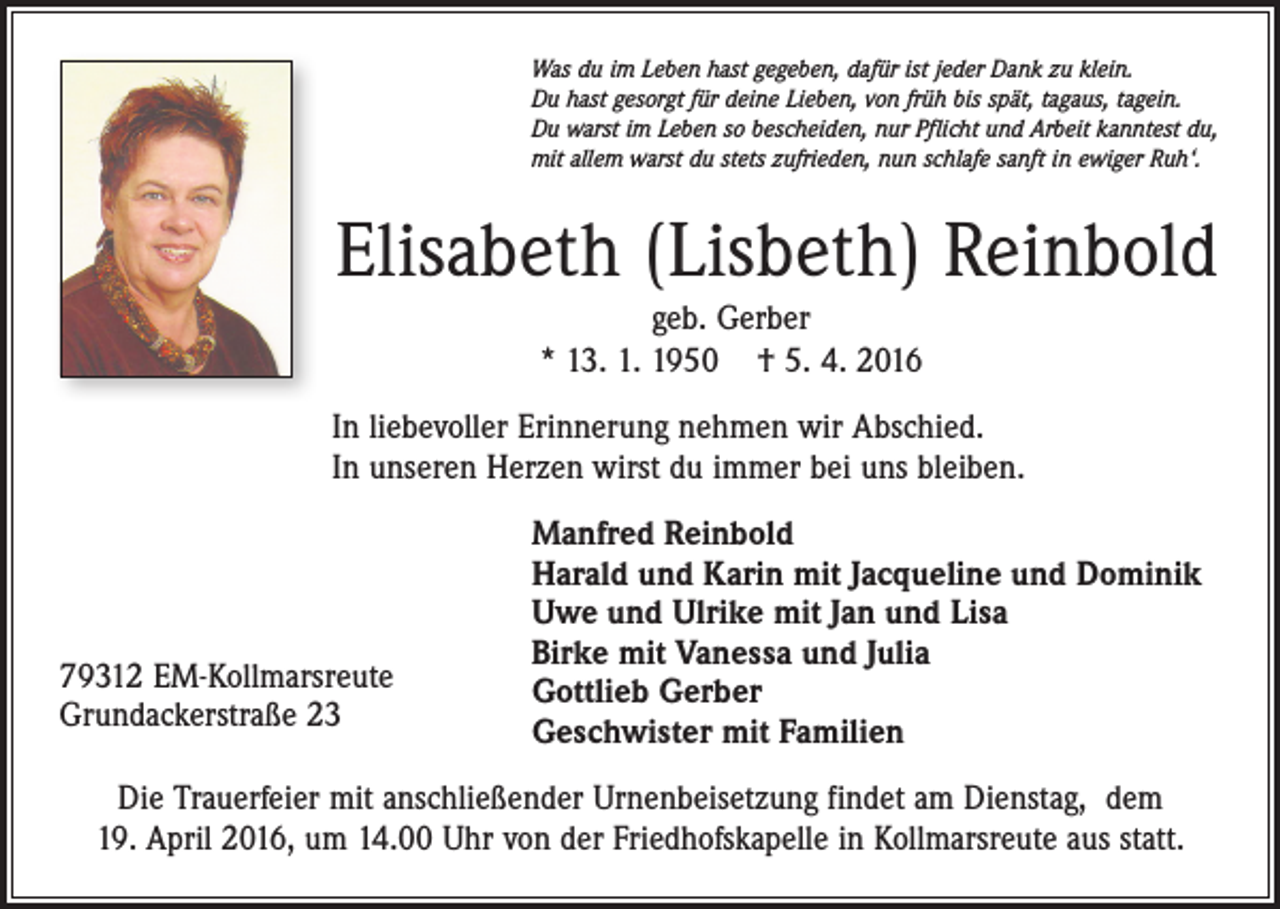 <p>Was du im Leben hast gegeben, dafür ist jeder Dank zu klein.<br />Du hast gesorgt für deine Lieben, von früh bis spät, tagaus, tagein.<br />Du warst im Leben so bescheiden, nur Pflicht und Arbeit kanntest du,<br />mit allem warst du stets zufrieden, nun schlafe sanft in ewiger Ruh‘.</p><p>Elisabeth (Lisbeth) Reinbold<br />geb. Gerber<br />* 13. 1. 1950 † 5. 4. 2016<br />In liebevoller Erinnerung nehmen wir Abschied.<br />In unseren Herzen wirst du immer bei uns bleiben.</p><p>79312 EM-Kollmarsreute<br />Grundackerstraße 23</p><p>Manfred Reinbold<br />Harald und Karin mit Jacqueline und Dominik<br />Uwe und Ulrike mit Jan und Lisa<br />Birke mit Vanessa und Julia<br />Gottlieb Gerber<br />Geschwister mit Familien</p><p>Die Trauerfeier mit anschließender Urnenbeisetzung findet am Dienstag, dem<br />19. April 2016, um 14.00 Uhr von der Friedhofskapelle in Kollmarsreute aus statt.</p>