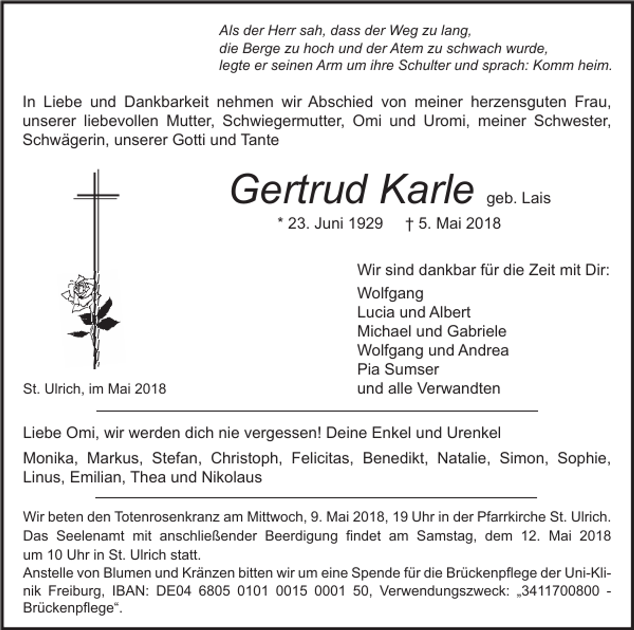 <p>Al s dder<br />Als<br />er Herr<br />H err ssah,<br />a h, ddass<br />a s s dder<br />er Weg<br />W e g zzu<br />u l lang,<br />a n g,<br />di<br />e Berge<br />B er g e zzu<br />u hhoch<br />o c h uund<br />n d dder<br />er Atem<br />At e m zzu<br />u sschwach<br />c h w a c h wurde,<br />w ur d e,<br />die<br />llegte<br />e gt e er<br />er seinen<br />s ei n e n Arm<br />Ar m um<br />u m iihre<br />hr e Schulter<br />S c h ult er und<br />u n d sprach:<br />s pr a c h: Komm<br />K o m m heim.<br />h ei m.</p><p>I n Liebe<br />In<br />Li e b e und<br />u n d Dankbarkeit<br />D a n k b ar k eit nehmen<br />n e h m e n wir<br />wir Abschied<br />A b s c hi e d von<br />v o n meiner<br />m ei n er herzensguten<br />h er z e n s g ut e n Frau,<br />Fr a u,<br />uunserer<br />n s er er liliebevollen<br />e b e v oll e n Mutter,<br />M utt er, Schwiegermutter,<br />S c h wi e g er m utt er, Omi<br />O mi uund<br />n d Uromi,<br />Ur o mi, meiner<br />m ei n er Schwester,<br />S c h w e st er,<br />SSchwägerin,<br />c h w ä g eri n, uunserer<br />n s er er Gotti<br />G otti uund<br />n d TTante<br />a nt e</p><p>GGertrud<br />ertr u d KKarle<br />arl e<br />* 23.<br />2 3. Juni<br />J u ni</p><p>St. Ulrich,<br />St.<br />Ulri c h, i im<br />m Mai<br />M ai 22</p><p>ggeb.<br />e b. LLais<br />ai s</p><p>†<br />† 5.<br />5. Mai<br />M ai</p><p>Wir sisind<br />n d d dankbar<br />a n k b ar f ür<br />e Z Zeit<br />eit mit<br />Wir<br />fürdidie<br />mit Dir:<br />Dir:<br />W olf g a n g<br />Wolfgang<br />L u ci a uund<br />n d Albert<br />Al b ert<br />Lucia<br />Mi c h a el uund<br />n d GGabriele<br />a bri el e<br />Michael<br />W olf g a n g u und<br />n d AAndrea<br />n dr e a<br />Wolfgang<br />Pia<br />Pi a SSumser<br />u m s er<br />und<br />alle<br />u n d all<br />e Verwandten<br />V er w a n dt e n</p><p>Liebe<br />dich<br />nie<br />Li e b e Omi,<br />O mi, wir<br />wir werden<br />w er d e n di<br />c h ni<br />e vvergessen!<br />er g e s s e n! Deine<br />D ei n e Enkel<br />E n k el uund<br />n d Urenkel<br />Ur e n k el<br />Monika,<br />M o ni k a, MMarkus,<br />ar k u s, StStefan,<br />ef a n, CChristoph,<br />hri st o p h, FFelicitas,<br />eli cit a s, BBenedikt,<br />e n e di kt, NNatalie,<br />at ali e, SiSimon,<br />m o n, SSophie,<br />o p hi e,<br />Linus,<br />Li n u s, Emilian,<br />E mili a n, Thea<br />T h e a uund<br />n d Nikolaus<br />Ni k ol a u s<br />Wir b beten<br />Wir<br />et e n d den<br />e n T Totenrosenkranz<br />ot e nr o s e n kr a n z a am<br />m Mitt<br />Mittwoch,<br />w o c h, 9.9. MMai<br />ai 018,<br />0 1 8, UUhr<br />hr i nind der<br />er PfPfarrkirche<br />arr kir c h e St.<br />St.Ulri<br />Ulrich.<br />c h.<br />DDas<br />a s SSeelenamt<br />e el e n a mt mit<br />mit aanschließender<br />n s c hli e ß e n d er BBeerdigung<br />e er di g u n g fifindet<br />n d et aam<br />m SSamstag,<br />a m st a g, ddem<br />e m 112.<br />2. Mai<br />M ai 22<br />uum<br />m 11 Uhr<br />U hr i in<br />n St.<br />St. Ulrich<br />Ulri c h st<br />att.<br />statt.<br />AAnstelle<br />n st ell e vvon<br />o n Bl<br />u m e n uund<br />n d Kr<br />ä n z e n bitt<br />e n wir<br />wir uum<br />m eieine<br />n e SSpende<br />p e n d e f für<br />ür didie<br />e Br<br />ü c k e n pfl e g e dder<br />er UUni-Klini- Kli Blumen<br />Kränzen<br />bitten<br />Brückenpflege<br />nik<br />ni<br />k Freiburg,<br />Fr ei b ur g, IIBAN:<br />B A N: DE04<br />D E 0 4 66805<br />8 0 5 0010 0 1 00015<br />0 1 5 00001<br />1 550,<br />0, Verwendungszweck:<br />V er w e n d u n g s z w e c k: „„3411700800<br />3 4 7 8 -Brückenpflege“.<br />Br<br />ü c k e n pfl e g e“.</p>