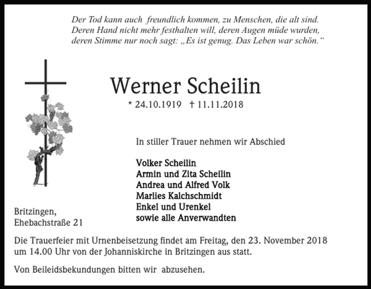 <p>Der Tod kann auch freundlich kommen, zu Menschen, die alt sind.<br />Deren Hand nicht mehr festhalten will, deren Augen müde wurden,<br />deren Stimme nur noch sagt: „Es ist genug. Das Leben war schön.“</p><p>Werner Scheilin<br />* 24.10.1919 † 11.11.2018</p><p>In stiller Trauer nehmen wir Abschied</p><p>Britzingen,<br />Ehebachstraße 21<br />Die Trauerfeier mit Urnenbeisetzung findet am Freitag, den 23. November 2018<br />um 14.00 Uhr von der Johanniskirche in Britzingen aus statt.<br />Von Beileidsbekundungen bitten wir abzusehen.</p>