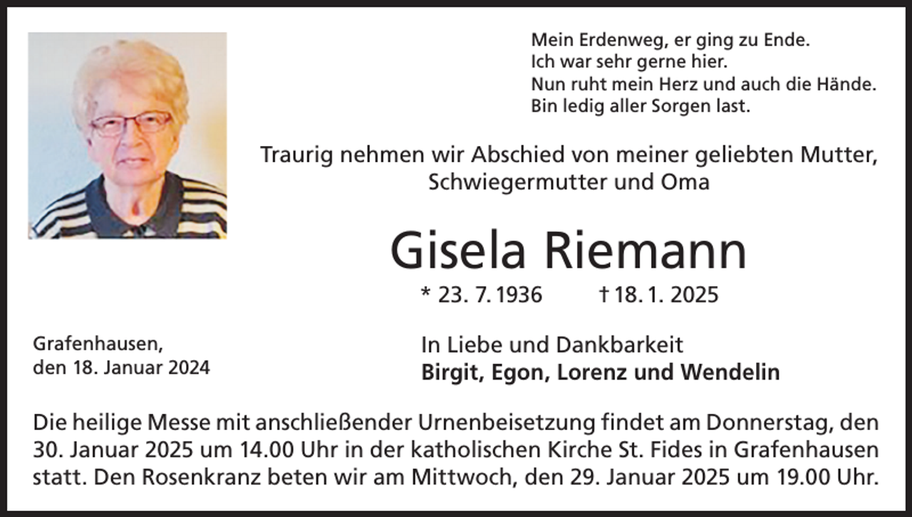 <p>Mein Erdenweg, er ging zu Ende.<br />Ich war sehr gerne hier.<br />Nun ruht mein Herz und auch die Hände.<br />Bin ledig aller Sorgen last.</p><p>Traurig nehmen wir Abschied von meiner geliebten Mutter,<br />Schwiegermutter und Oma</p><p>Gisela Riemann<br />* 23. 7. 1936</p><p>Grafenhausen,<br />den 18. Januar 2024</p><p>† 18. 1. 2025</p><p>In Liebe und Dankbarkeit<br />Birgit, Egon, Lorenz und Wendelin</p><p>Die heilige Messe mit anschließender Urnenbeisetzung findet am Donnerstag, den<br />30. Januar 2025 um 14.00 Uhr in der katholischen Kirche St. Fides in Grafenhausen<br />statt. Den Rosenkranz beten wir am Mittwoch, den 29. Januar 2025 um 19.00 Uhr.</p>