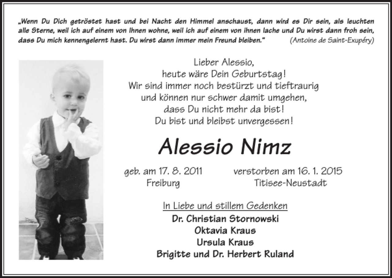 <p>„Wenn Du Dich getröstet hast und bei Nacht den Himmel anschaust, dann wird es Dir sein, als leuchten<br />alle Sterne, weil ich auf einem von Ihnen wohne, weil ich auf einem von ihnen lache und Du wirst dann froh sein,<br />dass Du mich k­ ennengelernt hast. Du wirst dann immer mein Freund bleiben.“<br />(Antoine de Saint-Exupéry)</p><p>Lieber Alessio,<br />heute wäre Dein Geburtstag !<br />Wir sind immer noch bestürzt und tieftraurig<br />und können nur schwer damit umgehen,<br />dass Du nicht mehr da bist !<br />Du bist und bleibst unvergessen !</p><p>Alessio Nimz</p><p>geb. am 17. 8. 2011<br />verstorben am 16. 1. 2015<br />Freiburg Titisee-Neustadt<br />In Liebe und stillem Gedenken<br />Dr. Christian Stornowski<br />Oktavia Kraus<br />Ursula Kraus<br />Brigitte und Dr. Herbert Ruland</p>