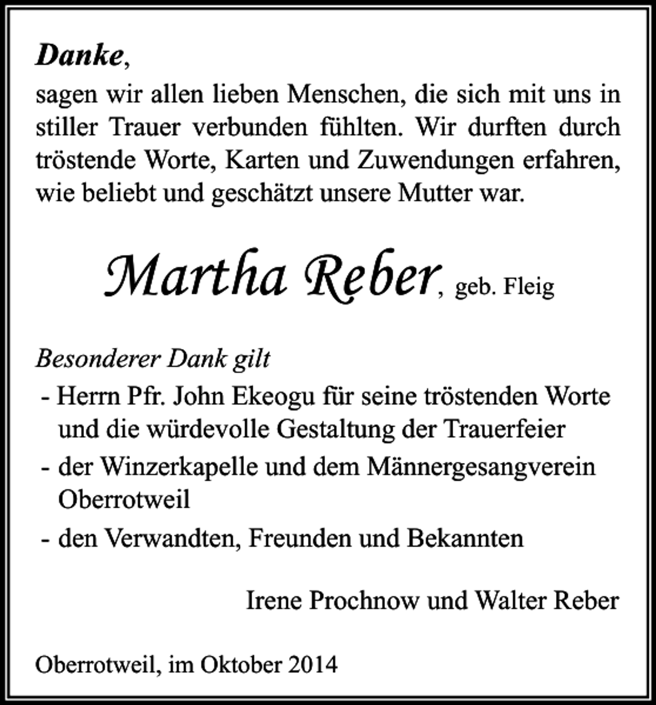 <p>Danke,<br />sagen wir allen lieben Menschen, die sich mit uns in<br />stiller Trauer verbunden fühlten. Wir durften durch<br />tröstende Worte, Karten und Zuwendungen erfahren,<br />wie beliebt und geschätzt unsere Mutter war.</p><p>Martha Reber</p><p>, geb. Fleig</p><p>Besonderer Dank gilt<br />- Herrn Pfr. John Ekeogu für seine tröstenden Worte<br />und die würdevolle Gestaltung der Trauerfeier<br />- der Winzerkapelle und dem Männergesangverein<br />Oberrotweil<br />- den Verwandten, Freunden und Bekannten<br />Irene Prochnow und Walter Reber<br />Oberrotweil, im Oktober 2014</p>
