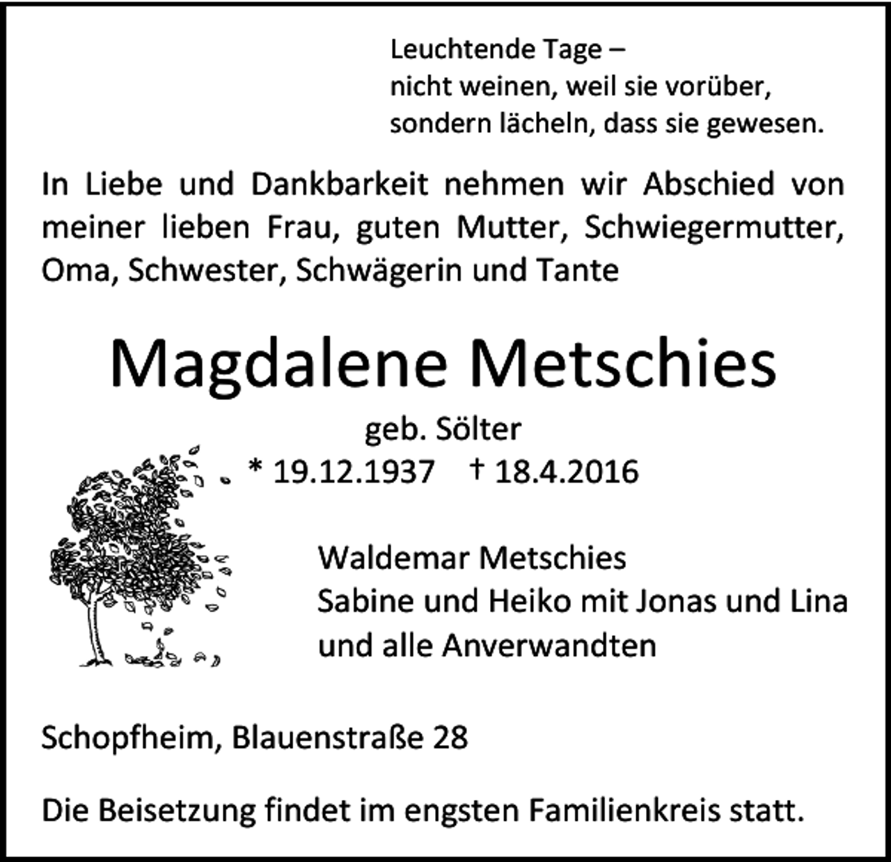 <p>Leuchtende Tage –<br />nicht weinen, weil sie vorüber,<br />sondern lächeln, dass sie gewesen.</p><p>In Liebe und Dankbarkeit nehmen wir Abschied von<br />meiner lieben Frau, guten Mutter, Schwiegermutter,<br />Oma, Schwester, Schwägerin und Tante</p><p>Magdalene Metschies<br />geb. Sölter<br />* 19.12.1937 † 18.4.2016</p><p>Waldemar Metschies<br />Sabine und Heiko mit Jonas und Lina<br />und alle Anverwandten<br />Schopfheim, Blauenstraße 28<br />Die Beisetzung findet im engsten Familienkreis statt.</p>
