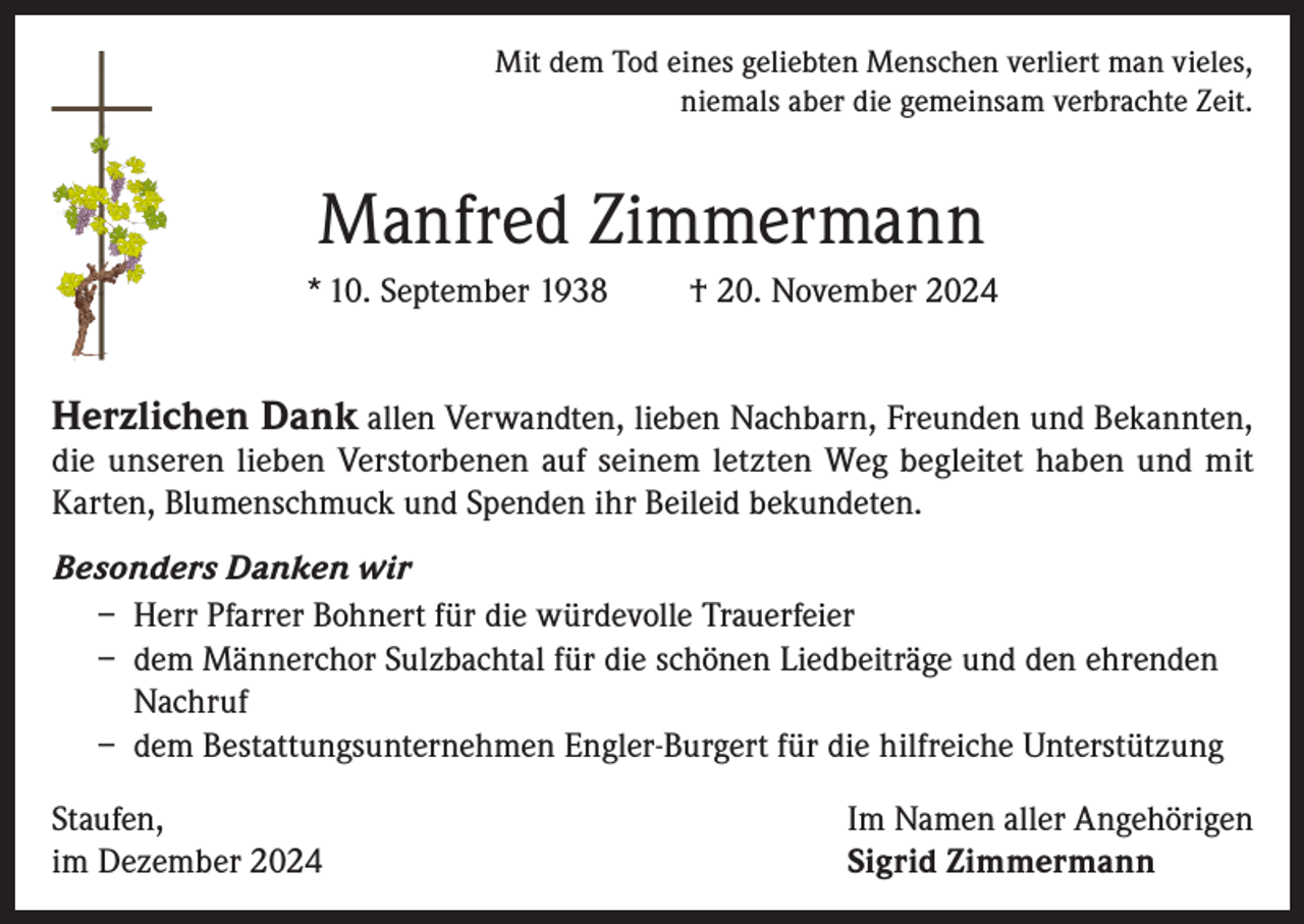 <p>Mit dem Tod eines geliebten Menschen verliert man vieles,<br />niemals aber die gemeinsam verbrachte Zeit.</p><p>Manfred Zimmermann<br />* 10. September 1938</p><p>† 20. November 2024</p><p>Herzlichen Dank allen Verwandten, lieben Nachbarn, Freunden und Bekannten,</p><p>die unseren lieben Verstorbenen auf seinem letzten Weg begleitet haben und mit<br />Karten, Blumenschmuck und Spenden ihr Beileid bekundeten.<br />Besonders Danken wir<br />– Herr Pfarrer Bohnert für die würdevolle Trauerfeier<br />– dem Männerchor Sulzbachtal für die schönen Liedbeiträge und den ehrenden<br />Nachruf<br />– dem Bestattungsunternehmen Engler-Burgert für die hilfreiche Unterstützung<br />Staufen,<br />im Dezember 2024</p><p>Im Namen aller Angehörigen<br />Sigrid Zimmermann</p>