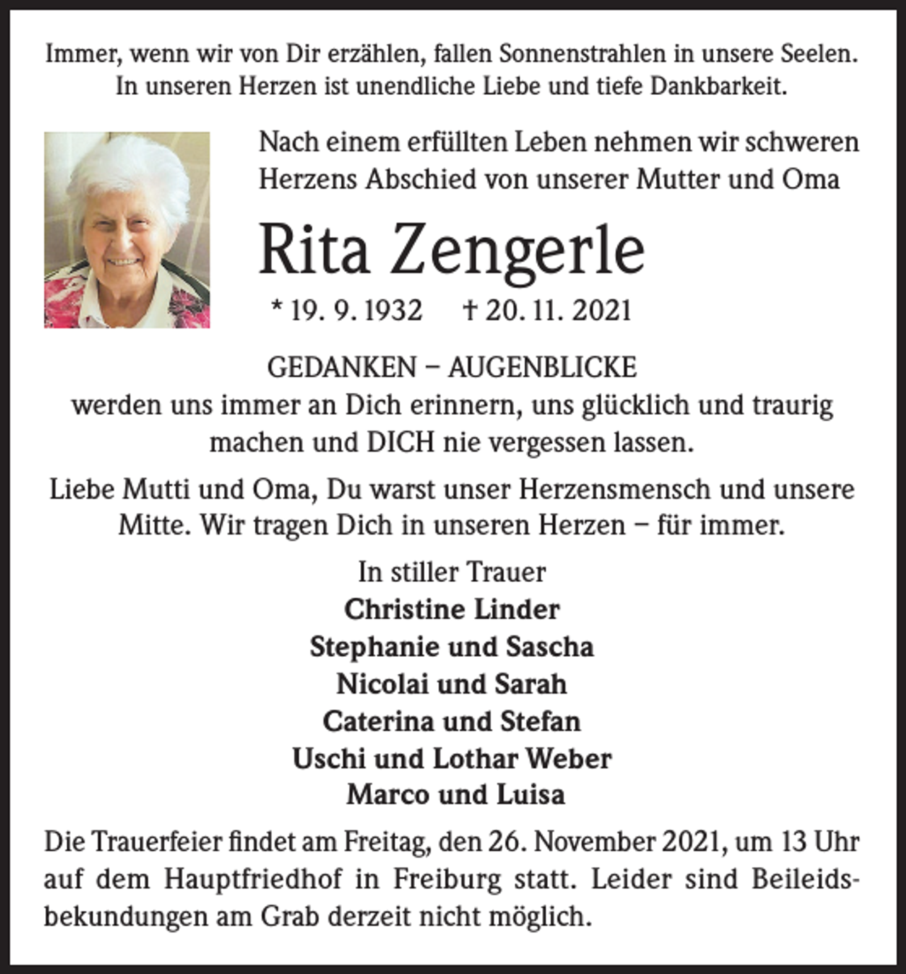 <p>Immer, wenn wir von Dir erzählen, fallen Sonnenstrahlen in unsere Seelen.<br />In unseren Herzen ist unendliche Liebe und tiefe Dankbarkeit.</p><p>Nach einem erfüllten Leben nehmen wir schweren<br />Herzens Abschied von unserer Mutter und Oma</p><p>Rita Zengerle<br />* 19. 9. 1932</p><p>† 20. 11. 2021</p><p>GEDANKEN – AUGENBLICKE<br />werden uns immer an Dich erinnern, uns glücklich und traurig<br />machen und DICH nie vergessen lassen.<br />Liebe Mutti und Oma, Du warst unser Herzensmensch und unsere<br />Mitte. Wir tragen Dich in unseren Herzen – für immer.<br />In stiller Trauer<br />Christine Linder<br />Stephanie und Sascha<br />Nicolai und Sarah<br />Caterina und Stefan<br />Uschi und Lothar Weber<br />Marco und Luisa<br />Die Trauerfeier findet am Freitag, den 26. November 2021, um 13 Uhr<br />auf dem Hauptfriedhof in Freiburg statt. Leider sind Beileidsbekundungen am Grab derzeit nicht möglich.</p>