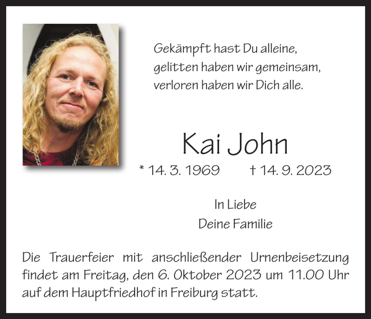 <p>Gekämpft hast Du alleine,<br />gelitten haben wir gemeinsam,<br />verloren haben wir Dich alle.</p><p>Kai John</p><p>* 14. 3. 1969 † 14. 9. 2023<br />In Liebe<br />Deine Familie<br />Die Trauerfeier mit anschließender Urnenbeisetzung<br />­findet am Freitag, den 6. Oktober 2023 um 11.00 Uhr<br />auf dem Hauptfriedhof in Freiburg statt.</p>