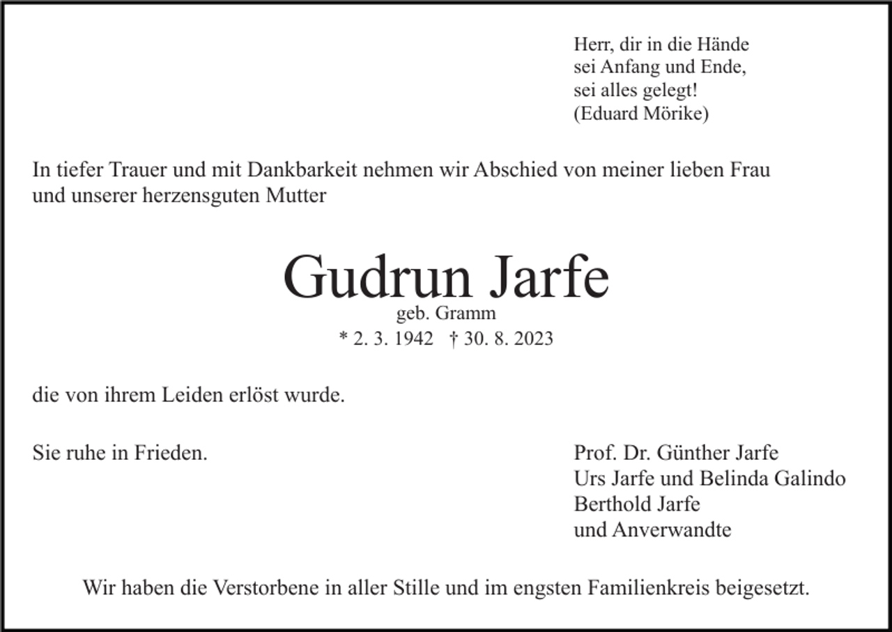 <p>Herr, dir in die Hände<br />sei Anfang und Ende,<br />sei alles gelegt!<br />(Eduard Mörike)</p><p>In tiefer Trauer und mit Dankbarkeit nehmen wir Abschied von meiner lieben Frau<br />und unserer herzensguten Mutter<br />Bild einfügen</p><p>Gudrun Jarfe<br />geb. Gramm<br />* 2. 3. 1942 † 30. 8. 2023</p><p>die von ihrem Leiden erlöst wurde.<br />Sie ruhe in Frieden.</p><p>Prof. Dr. Günther Jarfe<br />Urs Jarfe und Belinda Galindo<br />Berthold Jarfe<br />und Anverwandte</p><p>Wir haben die Verstorbene in aller Stille und im engsten Familienkreis beigesetzt.</p>