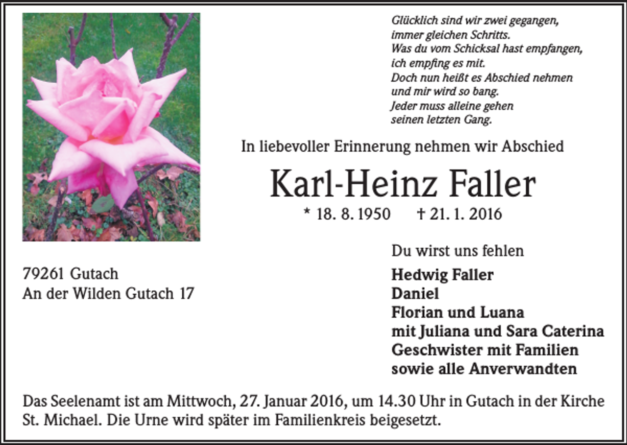 <p>Glücklich sind wir zwei gegangen,<br />immer gleichen Schritts.<br />Was du vom Schicksal hast empfangen,<br />ich empfing es mit.<br />Doch nun heißt es Abschied nehmen<br />und mir wird so bang.<br />Jeder muss alleine gehen<br />seinen letzten Gang.</p><p>In liebevoller Erinnerung nehmen wir Abschied</p><p>Karl-Heinz Faller<br />* 18. 8. 1950 † 21. 1. 2016</p><p>79261 Gutach<br />An der Wilden Gutach 17</p><p>Du wirst uns fehlen<br />Hedwig Faller<br />Daniel<br />Florian und Luana<br />mit Juliana und Sara Caterina<br />Geschwister mit Familien<br />sowie alle Anverwandten</p><p>Das Seelenamt ist am Mittwoch, 27. Januar 2016, um 14.30 Uhr in Gutach in der Kirche<br />St. Michael. Die Urne wird später im Familienkreis beigesetzt.</p>
