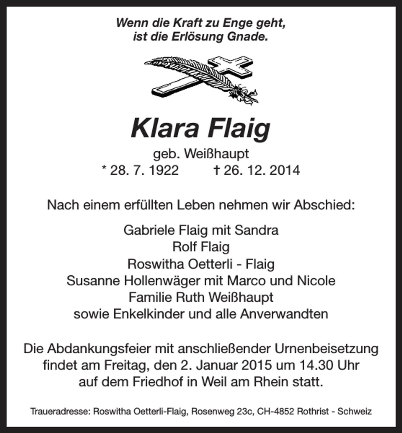 <p>Wenn die Kraft zu Enge geht,<br />ist die Erlösung Gnade.</p><p>Klara Flaig<br />geb. Weißhaupt<br />* 28. 7. 1922<br />= 26. 12. 2014<br />Nach einem erfüllten Leben nehmen wir Abschied:<br />Gabriele Flaig mit Sandra<br />Rolf Flaig<br />Roswitha Oetterli - Flaig<br />Susanne Hollenwäger mit Marco und Nicole<br />Familie Ruth Weißhaupt<br />sowie Enkelkinder und alle Anverwandten<br />Die Abdankungsfeier mit anschließender Urnenbeisetzung<br />findet am Freitag, den 2. Januar 2015 um 14.30 Uhr<br />auf dem Friedhof in Weil am Rhein statt.<br />Traueradresse: Roswitha Oetterli-Flaig, Rosenweg 23c, CH-4852 Rothrist - Schweiz</p>