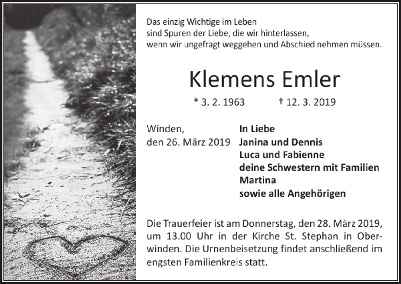 <p>Das einzig Wichtige im Leben<br />sind Spuren der Liebe, die wir hinterlassen,<br />wenn wir ungefragt weggehen und Abschied nehmen müssen.</p><p>Klemens Emler<br />* 3. 2. 1963 † 12. 3. 2019<br />Winden,<br />In Liebe<br />den 26. März 2019 Janina und Dennis</p><p>Luca und Fabienne</p><p>deine Schwestern mit Familien<br />Martina</p><p>sowie alle Angehörigen<br />Die Trauerfeier ist am Donnerstag, den 28. März 2019,<br />um 13.00 Uhr in der Kirche St. Stephan in Ober­<br />winden. Die Urnenbeisetzung findet anschließend im<br />engsten Familienkreis statt.</p>