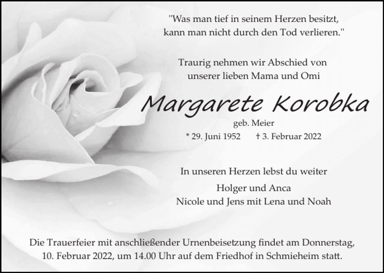 <p>"Was man tief in seinem Herzen besi�t,<br />kann man nicht durch den Tod verlieren."<br />Traurig nehmen wir Abschied von<br />unserer lieben Mama und Omi</p><p>Margarete Korobka<br />geb. Meier<br />* 29. Juni 1952</p><p>† 3. Februar 2022</p><p>In unseren Herzen lebst du weiter<br />Holger und Anca<br />Nicole und Jens mit Lena und Noah</p><p>Die Trauerfeier mit anschließender Urnenbeise�ung ﬁndet am Donnerstag,<br />10. Februar 2022, um 14.00 Uhr auf dem Friedhof in Schmieheim sta�.</p>