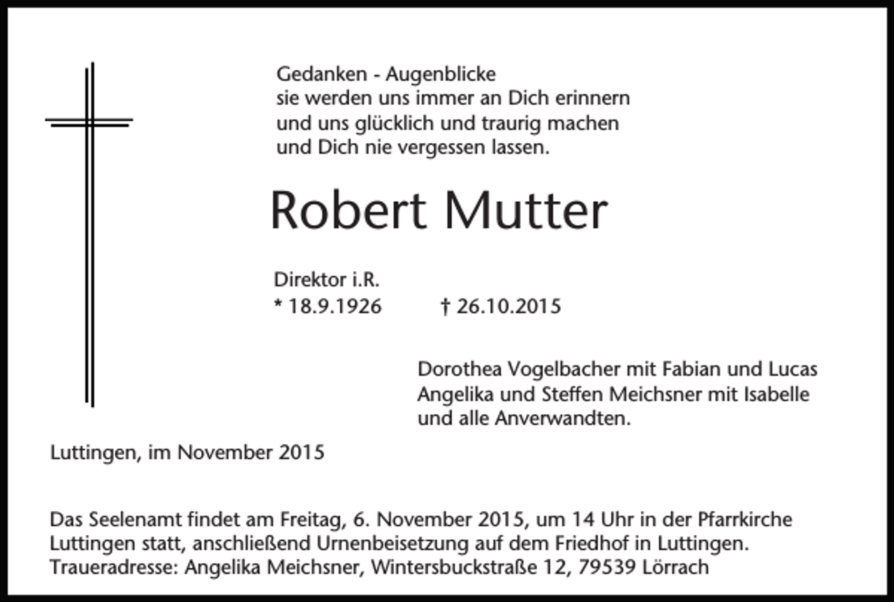 <p>Gedanken - Augenblicke<br />sie werden uns immer an Dich erinnern<br />und uns glücklich und traurig machen<br />und Dich nie vergessen lassen.</p><p>Robert Mutter<br />Direktor i.R.<br />* 18.9.1926</p><p>† 26.10.2015<br />Dorothea Vogelbacher mit Fabian und Lucas<br />Angelika und Steffen Meichsner mit Isabelle<br />und alle Anverwandten.</p><p>Luttingen, im November 2015<br />Das Seelenamt findet am Freitag, 6. November 2015, um 14 Uhr in der Pfarrkirche<br />Luttingen statt, anschließend Urnenbeisetzung auf dem Friedhof in Luttingen.<br />Traueradresse: Angelika Meichsner, Wintersbuckstraße 12, 79539 Lörrach</p>
