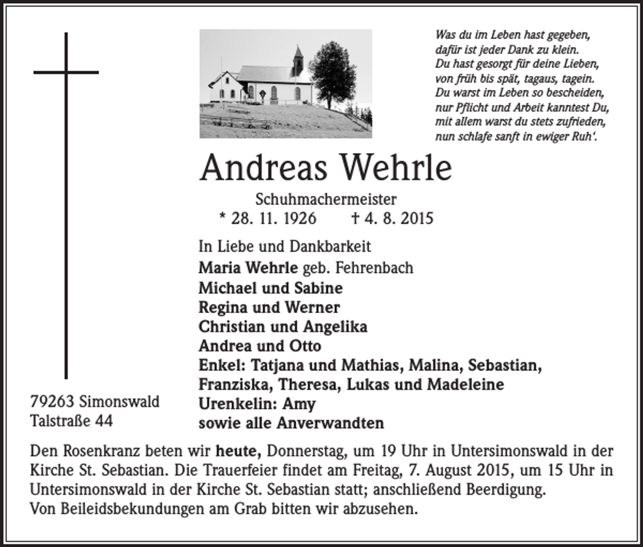 <p>Was du im Leben hast gegeben,<br />dafür ist jeder Dank zu klein.<br />Du hast gesorgt für deine Lieben,<br />von früh bis spät, tagaus, tagein.<br />Du warst im Leben so bescheiden,<br />nur Pflicht und Arbeit kanntest Du,<br />mit allem warst du stets zufrieden,<br />nun schlafe sanft in ewiger Ruh‘.</p><p>Andreas Wehrle<br />Schuhmachermeister<br />* 28. 11. 1926 † 4. 8. 2015</p><p>79263 Simonswald<br />Talstraße 44</p><p>In Liebe und Dankbarkeit<br />Maria Wehrle geb. Fehrenbach<br />Michael und Sabine<br />Regina und Werner<br />Christian und Angelika<br />Andrea und Otto<br />Enkel: Tatjana und Mathias, Malina, Sebastian,<br />Franziska, Theresa, Lukas und Madeleine<br />Urenkelin: Amy<br />sowie alle Anverwandten</p><p>Den Rosenkranz beten wir heute, Donnerstag, um 19 Uhr in Untersimonswald in der<br />Kirche St. Sebastian. Die Trauerfeier findet am Freitag, 7. August 2015, um 15 Uhr in<br />Untersimonswald in der Kirche St. Sebastian statt; anschließend Beerdigung.<br />Von Beileidsbekundungen am Grab bitten wir abzusehen.</p>