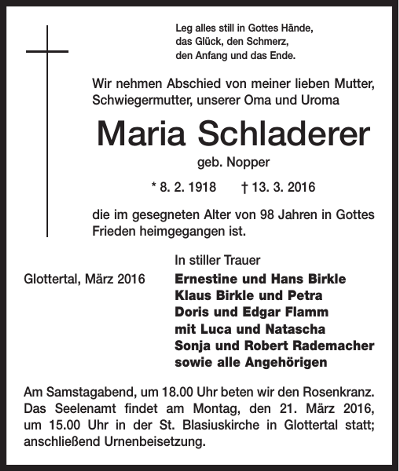 <p>Leg alles still in Gottes Hände,<br />das Glück, den Schmerz,<br />den Anfang und das Ende.</p><p>Wir nehmen Abschied von meiner lieben Mutter,<br />Schwiegermutter, unserer Oma und Uroma</p><p>Maria Schladerer<br />geb. Nopper<br />* 8. 2. 1918 † 13. 3. 2016<br />die im gesegneten Alter von 98 Jahren in Gottes<br />Frieden heimgegangen ist.</p><p>Glottertal, März 2016</p><p>In stiller Trauer<br />Ernestine und Hans Birkle<br />Klaus Birkle und Petra<br />Doris und Edgar Flamm<br />mit Luca und Natascha<br />Sonja und Robert Rademacher<br />sowie alle Angehörigen</p><p>Am Samstagabend, um 18.00 Uhr beten wir den Rosenkranz.<br />Das Seelenamt findet am Montag, den 21. März 2016,<br />um 15.00 Uhr in der St. Blasiuskirche in Glottertal statt;<br />­anschließend Urnenbeisetzung.</p>