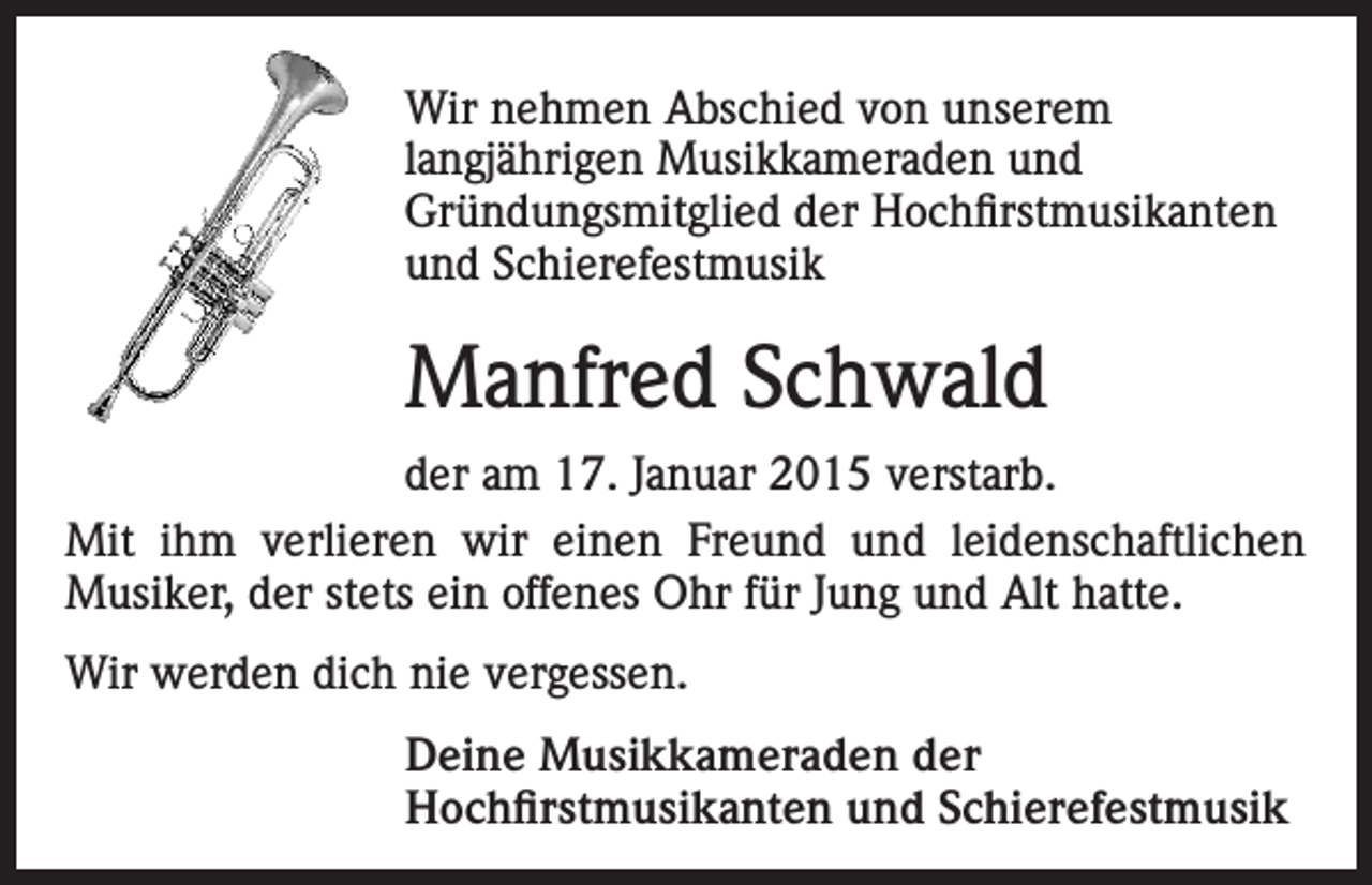 <p>Wir nehmen Abschied von unserem<br />lang­jährigen Musikkameraden und<br />Gründungsmitglied der Hochfirstmusikanten<br />und Schierefestmusik</p><p>Manfred Schwald<br />der am 17. Januar 2015 verstarb.<br />Mit ihm verlieren wir einen Freund und leidenschaftlichen<br />­Musiker, der stets ein offenes Ohr für Jung und Alt hatte.<br />Wir werden dich nie vergessen.<br />Deine Musikkameraden der<br />Hochfirstmusikanten und Schierefestmusik</p>