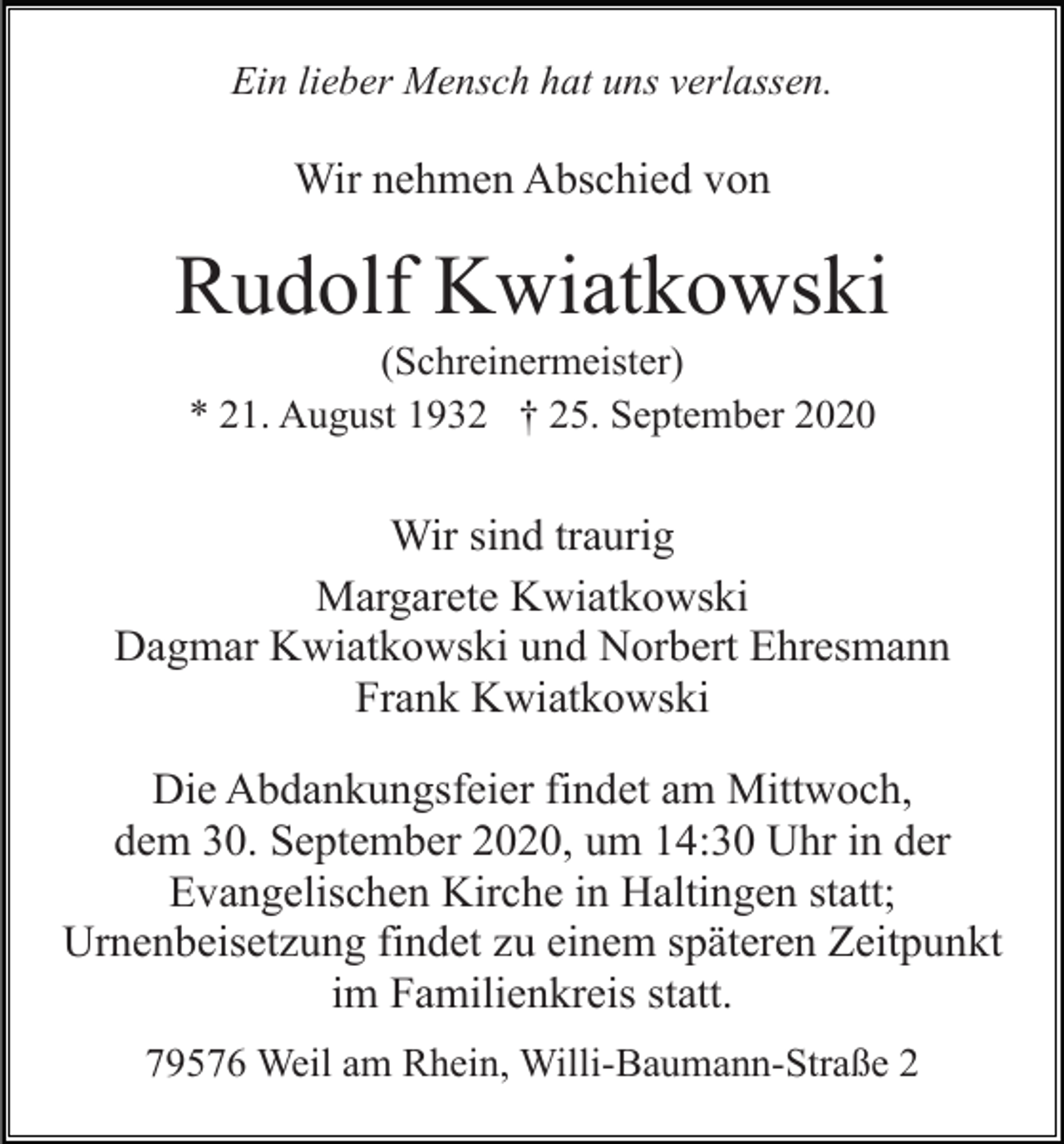 <p>Ein lieber Mensch hat uns verlassen.</p><p>Wir nehmen Abschied von</p><p>Rudolf Kwiatkowski<br />(Schreinermeister)<br />* 21. August 1932 † 25. September 2020</p><p>Wir sind traurig<br />Margarete Kwiatkowski<br />Dagmar Kwiatkowski und Norbert Ehresmann<br />Frank Kwiatkowski<br />Die Abdankungsfeier findet am Mittwoch,<br />dem 30. September 2020, um 14:30 Uhr in der<br />Evangelischen Kirche in Haltingen statt;<br />Urnenbeisetzung findet zu einem späteren Zeitpunkt<br />im Familienkreis statt.<br />79576 Weil am Rhein, Willi-Baumann-Straße 2</p>