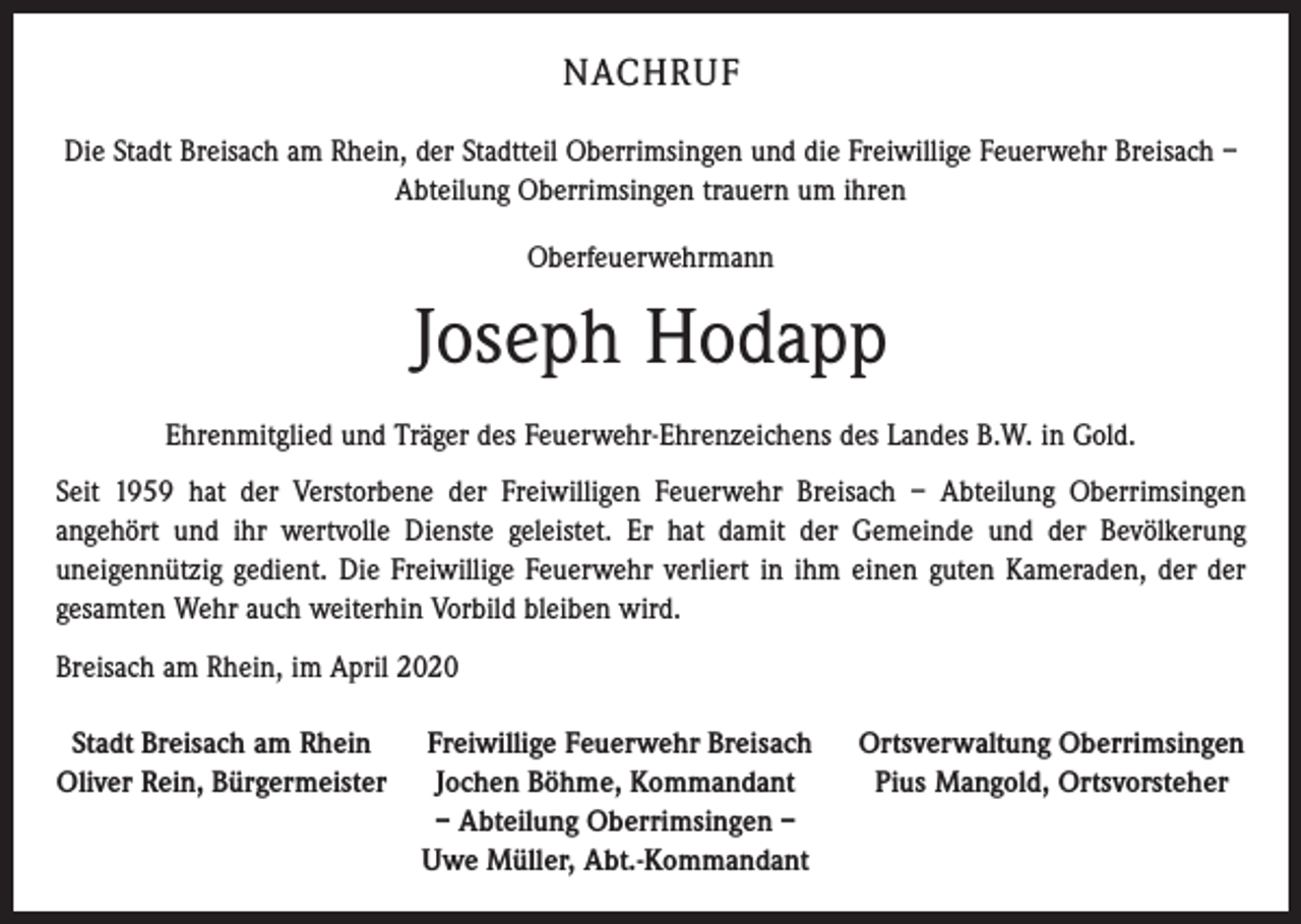<p>NACHRUF<br />Die Stadt Breisach am Rhein, der Stadtteil Oberrimsingen und die Freiwillige Feuerwehr Breisach –<br />Abteilung Oberrimsingen trauern um ihren<br />Oberfeuerwehrmann</p><p>Joseph Hodapp<br />Ehrenmitglied und Träger des Feuerwehr-Ehrenzeichens des Landes B.W. in Gold.<br />Seit 1959 hat der Verstorbene der Freiwilligen Feuerwehr Breisach – Abteilung Oberrimsingen<br />­angehört und ihr wertvolle Dienste geleistet. Er hat damit der Gemeinde und der Bevölkerung<br />­uneigennützig gedient. Die Freiwillige Feuerwehr verliert in ihm einen guten Kameraden, der der<br />gesamten Wehr auch weiterhin Vorbild bleiben wird.<br />Breisach am Rhein, im April 2020<br />Stadt Breisach am Rhein<br />Freiwillige Feuerwehr Breisach<br />Oliver Rein, Bürgermeister Jochen Böhme, Kommandant</p><p>– Abteilung Oberrimsingen –</p><p>Uwe Müller, Abt.-Kommandant</p><p>Ortsverwaltung Oberrimsingen<br />Pius Mangold, Ortsvorsteher</p>