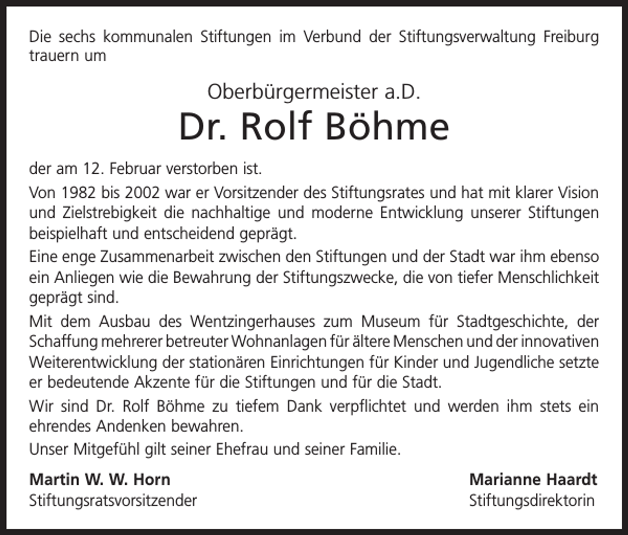<p>Die sechs kommunalen Stiftungen im Verbund der Stiftungsverwaltung Freiburg<br />trauern um</p><p>Oberbürgermeister a.D.</p><p>Dr. Rolf Böhme<br />der am 12. Februar verstorben ist.<br />Von 1982 bis 2002 war er Vorsitzender des Stiftungsrates und hat mit klarer Vision<br />und Zielstrebigkeit die nachhaltige und moderne Entwicklung unserer Stiftungen<br />beispielhaft und entscheidend geprägt.<br />Eine enge Zusammenarbeit zwischen den Stiftungen und der Stadt war ihm ebenso<br />ein Anliegen wie die Bewahrung der Stiftungszwecke, die von tiefer Menschlichkeit<br />geprägt sind.<br />Mit dem Ausbau des Wentzingerhauses zum Museum für Stadtgeschichte, der<br />Schaffung mehrerer betreuter Wohnanlagen für ältere Menschen und der i­ nnovativen<br />Weiterentwicklung der stationären Einrichtungen für Kinder und Jugendliche setzte<br />er bedeutende Akzente für die Stiftungen und für die Stadt.<br />Wir sind Dr. Rolf Böhme zu tiefem Dank verpflichtet und werden ihm stets ein<br />­ehrendes Andenken bewahren.<br />Unser Mitgefühl gilt seiner Ehefrau und seiner Familie.<br />Martin W. W. Horn<br />Marianne Haardt<br />Stiftungsratsvorsitzender Stiftungsdirektorin</p>