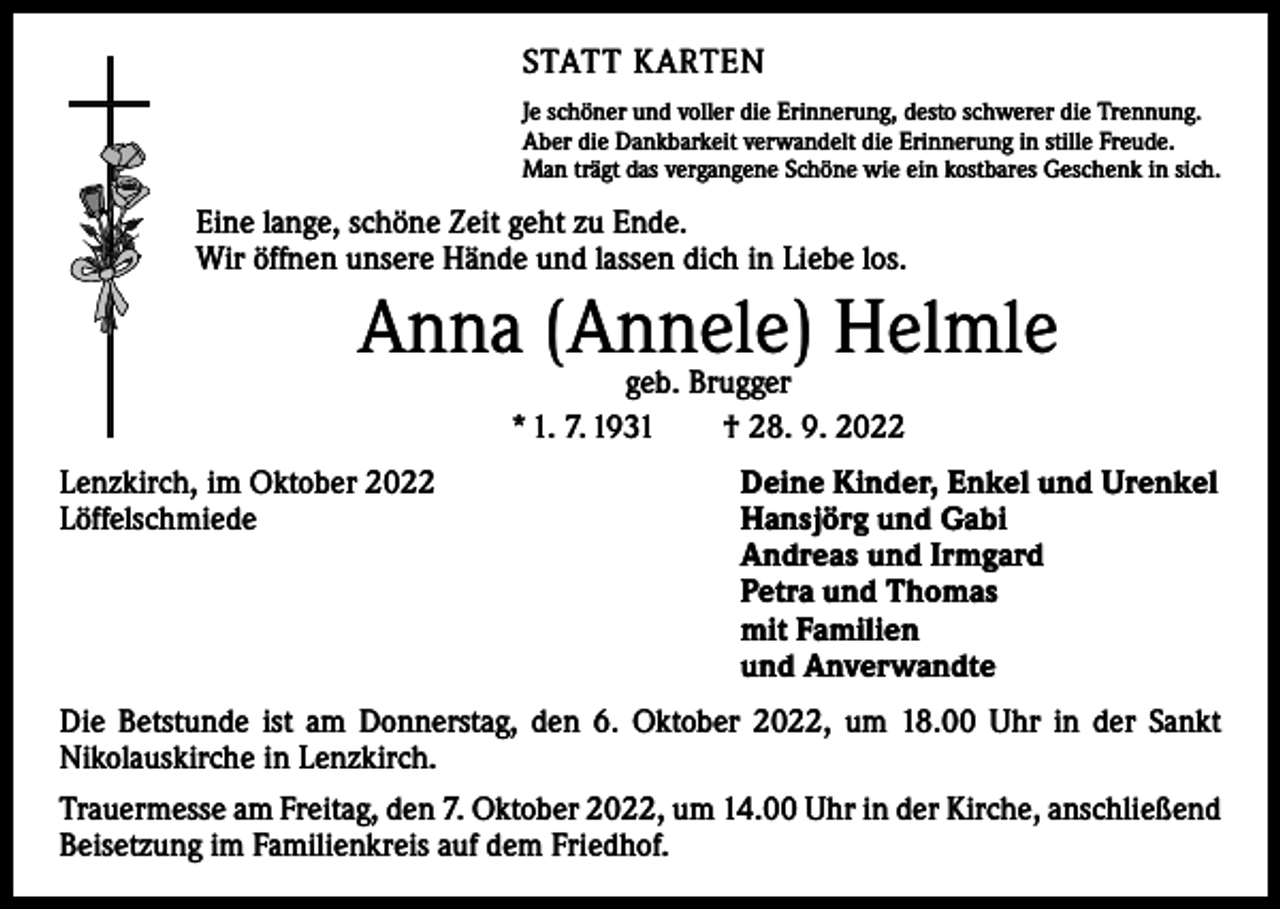<p>STATT KARTEN<br />Je schöner und voller die Erinnerung, desto schwerer die Trennung.<br />Aber die Dankbarkeit verwandelt die Erinnerung in stille Freude.<br />Man trägt das vergangene Schöne wie ein kostbares Geschenk in sich.</p><p>Eine lange, schöne Zeit geht zu Ende.<br />Wir öffnen unsere Hände und lassen dich in Liebe los.</p><p>Anna (Annele) Helmle<br />geb. Brugger<br />* 1. 7. 1931 † 28. 9. 2022</p><p>Lenzkirch, im Oktober 2022<br />Löffelschmiede</p><p>Deine Kinder, Enkel und Urenkel<br />Hansjörg und Gabi<br />Andreas und Irmgard<br />Petra und Thomas<br />mit Familien<br />und Anverwandte</p><p>Die Betstunde ist am Donnerstag, den 6. Oktober 2022, um 18.00 Uhr in der Sankt<br />­Nikolauskirche in Lenzkirch.<br />Trauermesse am Freitag, den 7. Oktober 2022, um 14.00 Uhr in der Kirche, anschließend<br />Beisetzung im Familienkreis auf dem Friedhof.</p>