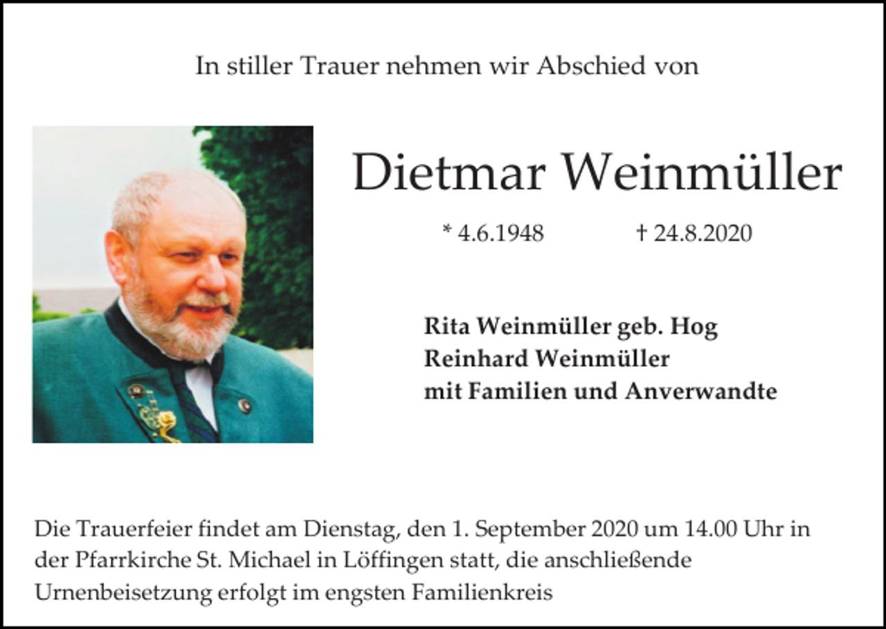 <p>In stiller Trauer nehmen wir Abschied von</p><p>Dietmar Weinmüller<br />* 4.6.1948</p><p>† 24.8.2020</p><p>Rita Weinmüller geb. Hog<br />Reinhard Weinmüller<br />mit Familien und Anverwandte</p><p>Die Trauerfeier findet am Dienstag, den 1. September 2020 um 14.00 Uhr in<br />der Pfarrkirche St. Michael in Löffingen statt, die anschließende<br />Urnenbeisetzung erfolgt im engsten Familienkreis</p>