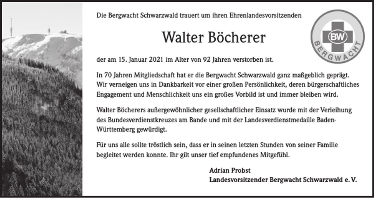 <p>Die Bergwacht Schwarzwald trauert um ihren Ehrenlandesvorsitzenden</p><p>Walter Böcherer<br />der am 15. Januar 2021 im Alter von 92 Jahren verstorben ist.<br />In 70 Jahren Mitgliedschaft hat er die Bergwacht Schwarzwald ganz maßgeblich geprägt.<br />Wir verneigen uns in Dankbarkeit vor einer großen Persönlichkeit, deren bürgerschaftliches<br />Engagement und Menschlichkeit uns ein großes Vorbild ist und immer bleiben wird.<br />Walter Böcherers außergewöhnlicher gesellschaftlicher Einsatz wurde mit der Verleihung<br />des Bundesverdienstkreuzes am Bande und mit der Landesverdienstmedaille BadenWürttemberg gewürdigt.<br />Für uns alle sollte tröstlich sein, dass er in seinen letzten Stunden von seiner Familie<br />begleitet werden konnte. Ihr gilt unser tief empfundenes Mitgefühl.<br />Adrian Probst<br />Landesvorsitzender Bergwacht Schwarzwald e. V.</p>